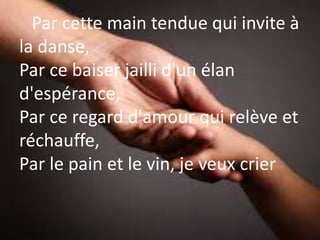Par cette main tendue qui invite à
la danse,
Par ce baiser jailli d'un élan
d'espérance,
Par ce regard d'amour qui relève et
réchauffe,
Par le pain et le vin, je veux crier
 