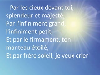 Par les cieux devant toi,
splendeur et majesté,
Par l'infiniment grand,
l'infiniment petit,
Et par le firmament, ton
manteau étoilé,
Et par frère soleil, je veux crier
 