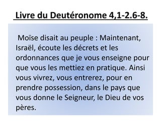 Livre du Deutéronome 4,1-2.6-8.
Moïse disait au peuple : Maintenant,
Israël, écoute les décrets et les
ordonnances que je vous enseigne pour
que vous les mettiez en pratique. Ainsi
vous vivrez, vous entrerez, pour en
prendre possession, dans le pays que
vous donne le Seigneur, le Dieu de vos
pères.
 