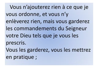 Vous n’ajouterez rien à ce que je
vous ordonne, et vous n’y
enlèverez rien, mais vous garderez
les commandements du Seigneur
votre Dieu tels que je vous les
prescris.
Vous les garderez, vous les mettrez
en pratique ;
 