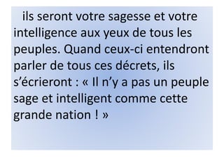 ils seront votre sagesse et votre
intelligence aux yeux de tous les
peuples. Quand ceux-ci entendront
parler de tous ces décrets, ils
s’écrieront : « Il n’y a pas un peuple
sage et intelligent comme cette
grande nation ! »
 