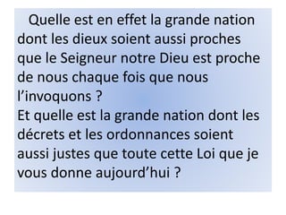 Quelle est en effet la grande nation
dont les dieux soient aussi proches
que le Seigneur notre Dieu est proche
de nous chaque fois que nous
l’invoquons ?
Et quelle est la grande nation dont les
décrets et les ordonnances soient
aussi justes que toute cette Loi que je
vous donne aujourd’hui ?
 
