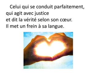 Celui qui se conduit parfaitement,
qui agit avec justice
et dit la vérité selon son cœur.
Il met un frein à sa langue.
 