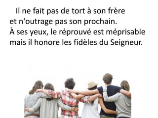Il ne fait pas de tort à son frère
et n'outrage pas son prochain.
À ses yeux, le réprouvé est méprisable
mais il honore les fidèles du Seigneur.
 