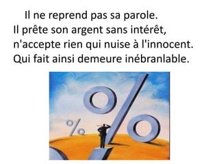 Il ne reprend pas sa parole.
Il prête son argent sans intérêt,
n'accepte rien qui nuise à l'innocent.
Qui fait ainsi demeure inébranlable.
 