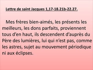 Lettre de saint Jacques 1,17-18.21b-22.27.
Mes frères bien-aimés, les présents les
meilleurs, les dons parfaits, proviennent
tous d’en haut, ils descendent d’auprès du
Père des lumières, lui qui n’est pas, comme
les astres, sujet au mouvement périodique
ni aux éclipses.
 