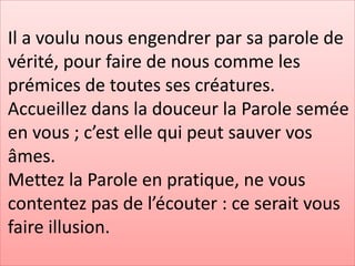 Il a voulu nous engendrer par sa parole de
vérité, pour faire de nous comme les
prémices de toutes ses créatures.
Accueillez dans la douceur la Parole semée
en vous ; c’est elle qui peut sauver vos
âmes.
Mettez la Parole en pratique, ne vous
contentez pas de l’écouter : ce serait vous
faire illusion.
 