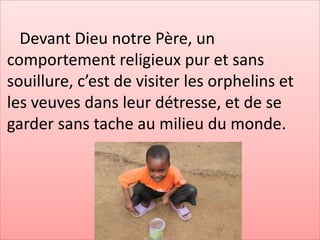 Devant Dieu notre Père, un
comportement religieux pur et sans
souillure, c’est de visiter les orphelins et
les veuves dans leur détresse, et de se
garder sans tache au milieu du monde.
 