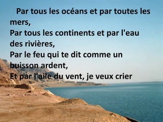 Par tous les océans et par toutes les
mers,
Par tous les continents et par l'eau
des rivières,
Par le feu qui te dit comme un
buisson ardent,
Et par l'aile du vent, je veux crier
 