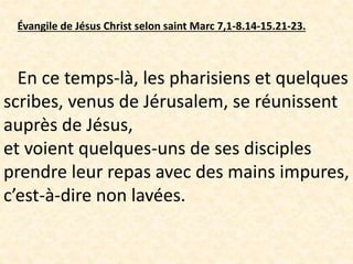 Évangile de Jésus Christ selon saint Marc 7,1-8.14-15.21-23.
En ce temps-là, les pharisiens et quelques
scribes, venus de Jérusalem, se réunissent
auprès de Jésus,
et voient quelques-uns de ses disciples
prendre leur repas avec des mains impures,
c’est-à-dire non lavées.
 