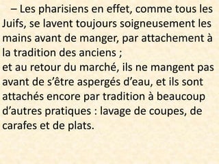 – Les pharisiens en effet, comme tous les
Juifs, se lavent toujours soigneusement les
mains avant de manger, par attachement à
la tradition des anciens ;
et au retour du marché, ils ne mangent pas
avant de s’être aspergés d’eau, et ils sont
attachés encore par tradition à beaucoup
d’autres pratiques : lavage de coupes, de
carafes et de plats.
 