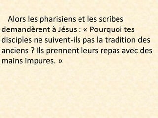 Alors les pharisiens et les scribes
demandèrent à Jésus : « Pourquoi tes
disciples ne suivent-ils pas la tradition des
anciens ? Ils prennent leurs repas avec des
mains impures. »
 