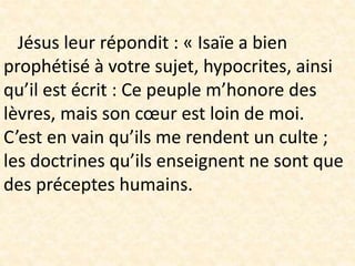 Jésus leur répondit : « Isaïe a bien
prophétisé à votre sujet, hypocrites, ainsi
qu’il est écrit : Ce peuple m’honore des
lèvres, mais son cœur est loin de moi.
C’est en vain qu’ils me rendent un culte ;
les doctrines qu’ils enseignent ne sont que
des préceptes humains.
 