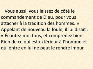 Vous aussi, vous laissez de côté le
commandement de Dieu, pour vous
attacher à la tradition des hommes. »
Appelant de nouveau la foule, il lui disait :
« Écoutez-moi tous, et comprenez bien.
Rien de ce qui est extérieur à l’homme et
qui entre en lui ne peut le rendre impur.
 