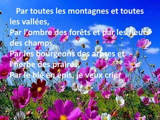 Par toutes les montagnes et toutes
les vallées,
Par l'ombre des forêts et par les fleurs
des champs,
Par les bourgeons des arbres et
l'herbe des praires,
Par le blé en épis, je veux crier
 