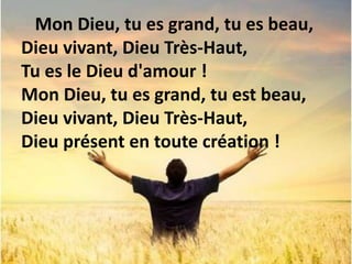 Mon Dieu, tu es grand, tu es beau,
Dieu vivant, Dieu Très-Haut,
Tu es le Dieu d'amour !
Mon Dieu, tu es grand, tu est beau,
Dieu vivant, Dieu Très-Haut,
Dieu présent en toute création !
 