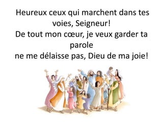 Heureux ceux qui marchent dans tes
voies, Seigneur!
De tout mon cœur, je veux garder ta
parole
ne me délaisse pas, Dieu de ma joie!
 