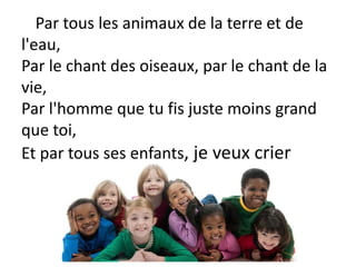Par tous les animaux de la terre et de
l'eau,
Par le chant des oiseaux, par le chant de la
vie,
Par l'homme que tu fis juste moins grand
que toi,
Et par tous ses enfants, je veux crier
 