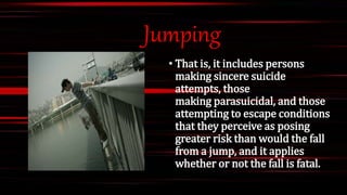 Jumping
• That is, it includes persons
making sincere suicide
attempts, those
making parasuicidal, and those
attempting to escape conditions
that they perceive as posing
greater risk than would the fall
from a jump, and it applies
whether or not the fall is fatal.
 