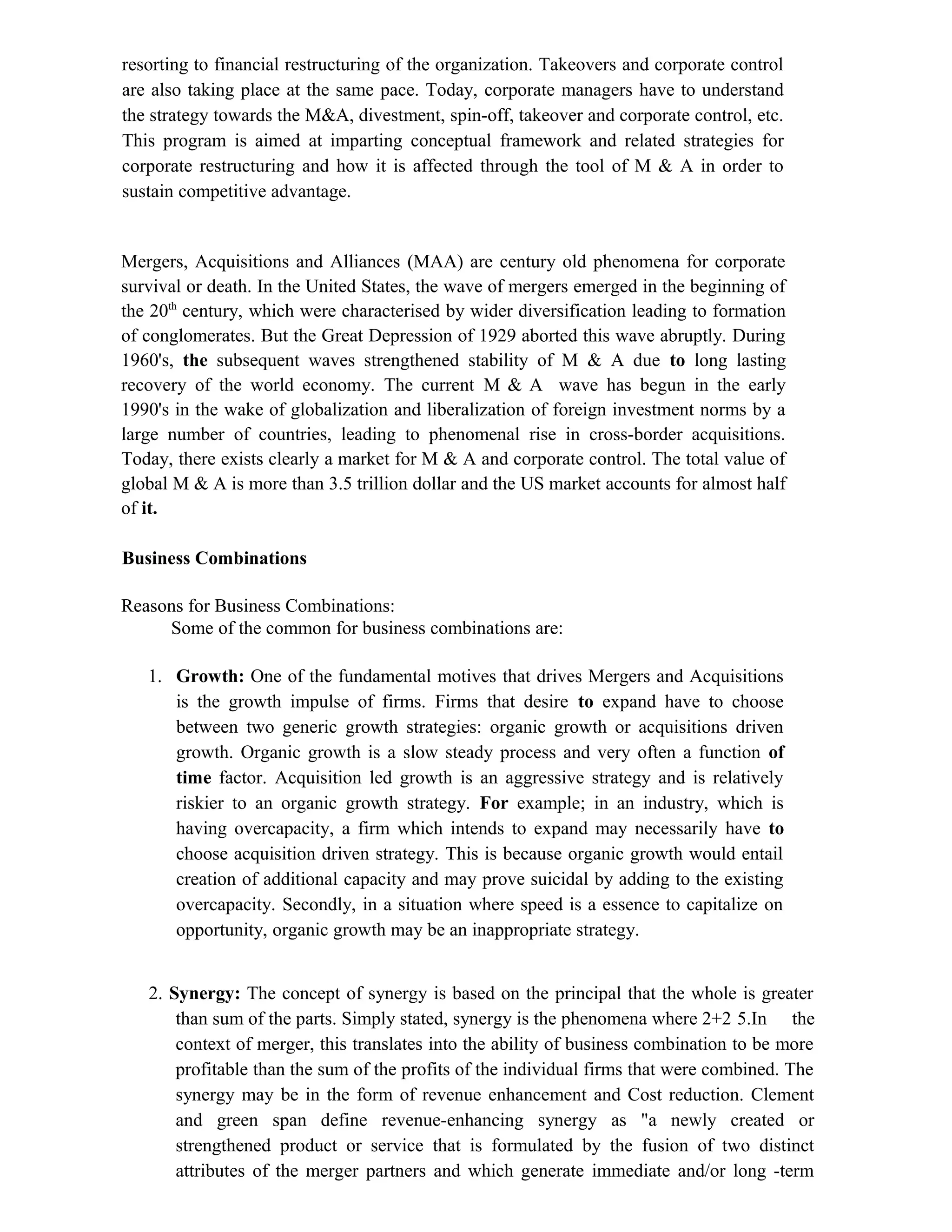 resorting to financial restructuring of the organization. Takeovers and corporate control
are also taking place at the same pace. Today, corporate managers have to understand
the strategy towards the M&A, divestment, spin-off, takeover and corporate control, etc.
This program is aimed at imparting conceptual framework and related strategies for
corporate restructuring and how it is affected through the tool of M & A in order to
sustain competitive advantage.
Mergers, Acquisitions and Alliances (MAA) are century old phenomena for corporate
survival or death. In the United States, the wave of mergers emerged in the beginning of
the 20th
century, which were characterised by wider diversification leading to formation
of conglomerates. But the Great Depression of 1929 aborted this wave abruptly. During
1960's, the subsequent waves strengthened stability of M & A due to long lasting
recovery of the world economy. The current M & A wave has begun in the early
1990's in the wake of globalization and liberalization of foreign investment norms by a
large number of countries, leading to phenomenal rise in cross-border acquisitions.
Today, there exists clearly a market for M & A and corporate control. The total value of
global M & A is more than 3.5 trillion dollar and the US market accounts for almost half
of it.
Business Combinations
Reasons for Business Combinations:
Some of the common for business combinations are:
1. Growth: One of the fundamental motives that drives Mergers and Acquisitions
is the growth impulse of firms. Firms that desire to expand have to choose
between two generic growth strategies: organic growth or acquisitions driven
growth. Organic growth is a slow steady process and very often a function of
time factor. Acquisition led growth is an aggressive strategy and is relatively
riskier to an organic growth strategy. For example; in an industry, which is
having overcapacity, a firm which intends to expand may necessarily have to
choose acquisition driven strategy. This is because organic growth would entail
creation of additional capacity and may prove suicidal by adding to the existing
overcapacity. Secondly, in a situation where speed is a essence to capitalize on
opportunity, organic growth may be an inappropriate strategy.
2. Synergy: The concept of synergy is based on the principal that the whole is greater
than sum of the parts. Simply stated, synergy is the phenomena where 2+2 5.In the
context of merger, this translates into the ability of business combination to be more
profitable than the sum of the profits of the individual firms that were combined. The
synergy may be in the form of revenue enhancement and Cost reduction. Clement
and green span define revenue-enhancing synergy as "a newly created or
strengthened product or service that is formulated by the fusion of two distinct
attributes of the merger partners and which generate immediate and/or long -term
 