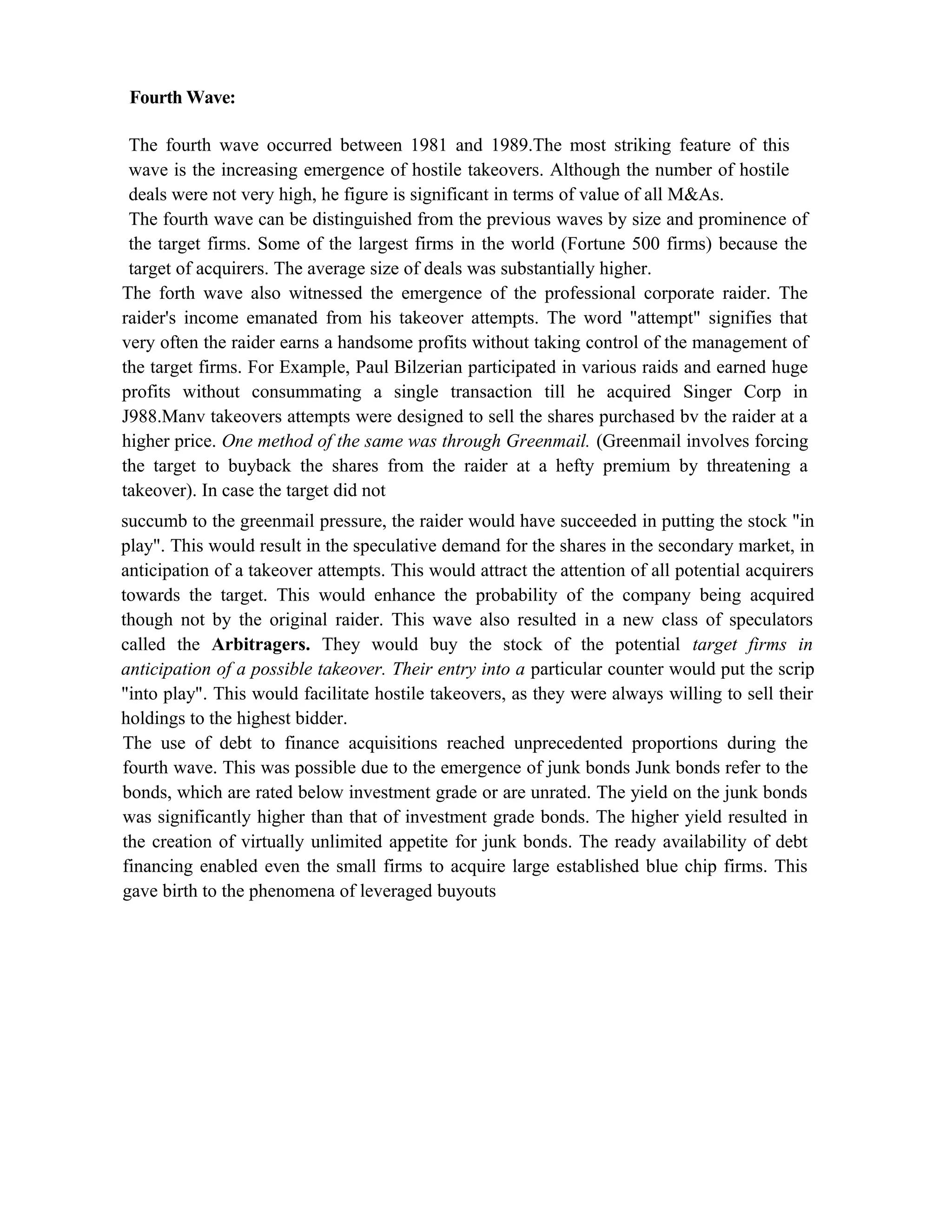 Fourth Wave:
The fourth wave occurred between 1981 and 1989.The most striking feature of this
wave is the increasing emergence of hostile takeovers. Although the number of hostile
deals were not very high, he figure is significant in terms of value of all M&As.
The fourth wave can be distinguished from the previous waves by size and prominence of
the target firms. Some of the largest firms in the world (Fortune 500 firms) because the
target of acquirers. The average size of deals was substantially higher.
The forth wave also witnessed the emergence of the professional corporate raider. The
raider's income emanated from his takeover attempts. The word "attempt" signifies that
very often the raider earns a handsome profits without taking control of the management of
the target firms. For Example, Paul Bilzerian participated in various raids and earned huge
profits without consummating a single transaction till he acquired Singer Corp in
J988.Manv takeovers attempts were designed to sell the shares purchased bv the raider at a
higher price. One method of the same was through Greenmail. (Greenmail involves forcing
the target to buyback the shares from the raider at a hefty premium by threatening a
takeover). In case the target did not
succumb to the greenmail pressure, the raider would have succeeded in putting the stock "in
play". This would result in the speculative demand for the shares in the secondary market, in
anticipation of a takeover attempts. This would attract the attention of all potential acquirers
towards the target. This would enhance the probability of the company being acquired
though not by the original raider. This wave also resulted in a new class of speculators
called the Arbitragers. They would buy the stock of the potential target firms in
anticipation of a possible takeover. Their entry into a particular counter would put the scrip
"into play". This would facilitate hostile takeovers, as they were always willing to sell their
holdings to the highest bidder.
The use of debt to finance acquisitions reached unprecedented proportions during the
fourth wave. This was possible due to the emergence of junk bonds Junk bonds refer to the
bonds, which are rated below investment grade or are unrated. The yield on the junk bonds
was significantly higher than that of investment grade bonds. The higher yield resulted in
the creation of virtually unlimited appetite for junk bonds. The ready availability of debt
financing enabled even the small firms to acquire large established blue chip firms. This
gave birth to the phenomena of leveraged buyouts
 