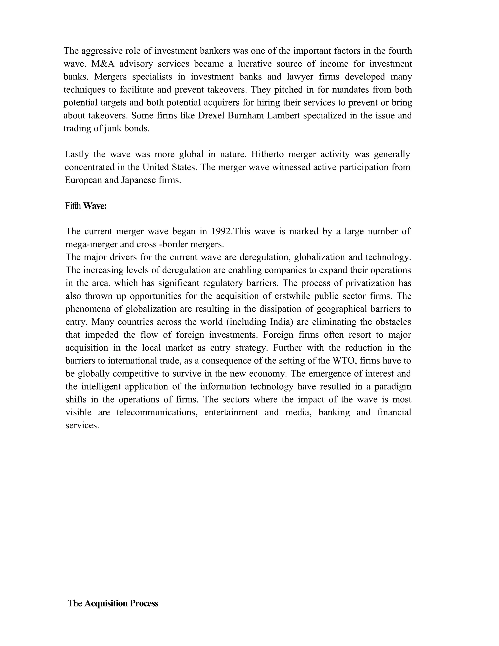 The aggressive role of investment bankers was one of the important factors in the fourth
wave. M&A advisory services became a lucrative source of income for investment
banks. Mergers specialists in investment banks and lawyer firms developed many
techniques to facilitate and prevent takeovers. They pitched in for mandates from both
potential targets and both potential acquirers for hiring their services to prevent or bring
about takeovers. Some firms like Drexel Burnham Lambert specialized in the issue and
trading of junk bonds.
Lastly the wave was more global in nature. Hitherto merger activity was generally
concentrated in the United States. The merger wave witnessed active participation from
European and Japanese firms.
Fifth Wave:
The current merger wave began in 1992.This wave is marked by a large number of
mega-merger and cross -border mergers.
The major drivers for the current wave are deregulation, globalization and technology.
The increasing levels of deregulation are enabling companies to expand their operations
in the area, which has significant regulatory barriers. The process of privatization has
also thrown up opportunities for the acquisition of erstwhile public sector firms. The
phenomena of globalization are resulting in the dissipation of geographical barriers to
entry. Many countries across the world (including India) are eliminating the obstacles
that impeded the flow of foreign investments. Foreign firms often resort to major
acquisition in the local market as entry strategy. Further with the reduction in the
barriers to international trade, as a consequence of the setting of the WTO, firms have to
be globally competitive to survive in the new economy. The emergence of interest and
the intelligent application of the information technology have resulted in a paradigm
shifts in the operations of firms. The sectors where the impact of the wave is most
visible are telecommunications, entertainment and media, banking and financial
services.
The Acquisition Process
 