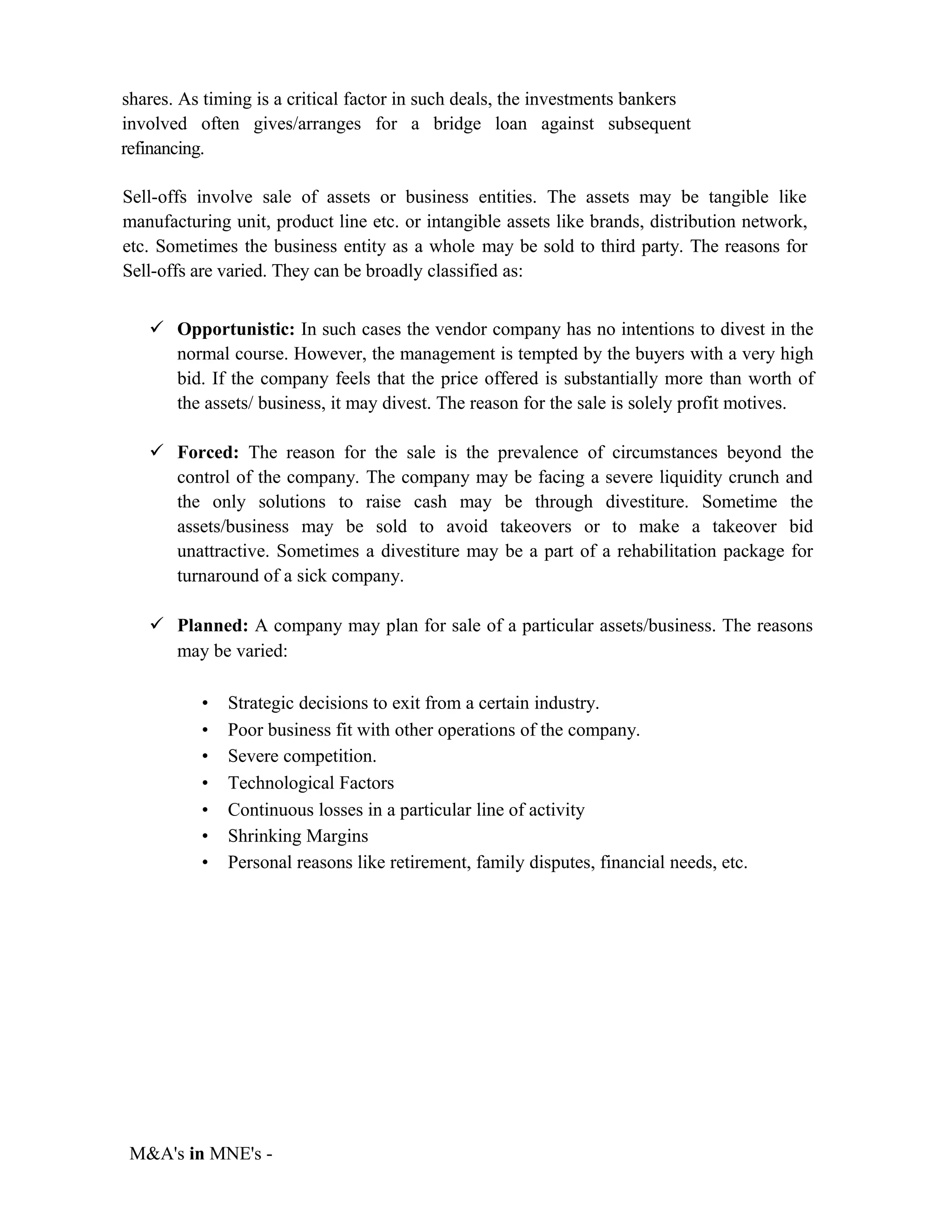 shares. As timing is a critical factor in such deals, the investments bankers
involved often gives/arranges for a bridge loan against subsequent
refinancing.
Sell-offs involve sale of assets or business entities. The assets may be tangible like
manufacturing unit, product line etc. or intangible assets like brands, distribution network,
etc. Sometimes the business entity as a whole may be sold to third party. The reasons for
Sell-offs are varied. They can be broadly classified as:
 Opportunistic: In such cases the vendor company has no intentions to divest in the
normal course. However, the management is tempted by the buyers with a very high
bid. If the company feels that the price offered is substantially more than worth of
the assets/ business, it may divest. The reason for the sale is solely profit motives.
 Forced: The reason for the sale is the prevalence of circumstances beyond the
control of the company. The company may be facing a severe liquidity crunch and
the only solutions to raise cash may be through divestiture. Sometime the
assets/business may be sold to avoid takeovers or to make a takeover bid
unattractive. Sometimes a divestiture may be a part of a rehabilitation package for
turnaround of a sick company.
 Planned: A company may plan for sale of a particular assets/business. The reasons
may be varied:
• Strategic decisions to exit from a certain industry.
• Poor business fit with other operations of the company.
• Severe competition.
• Technological Factors
• Continuous losses in a particular line of activity
• Shrinking Margins
• Personal reasons like retirement, family disputes, financial needs, etc.
M&A's in MNE's -
 