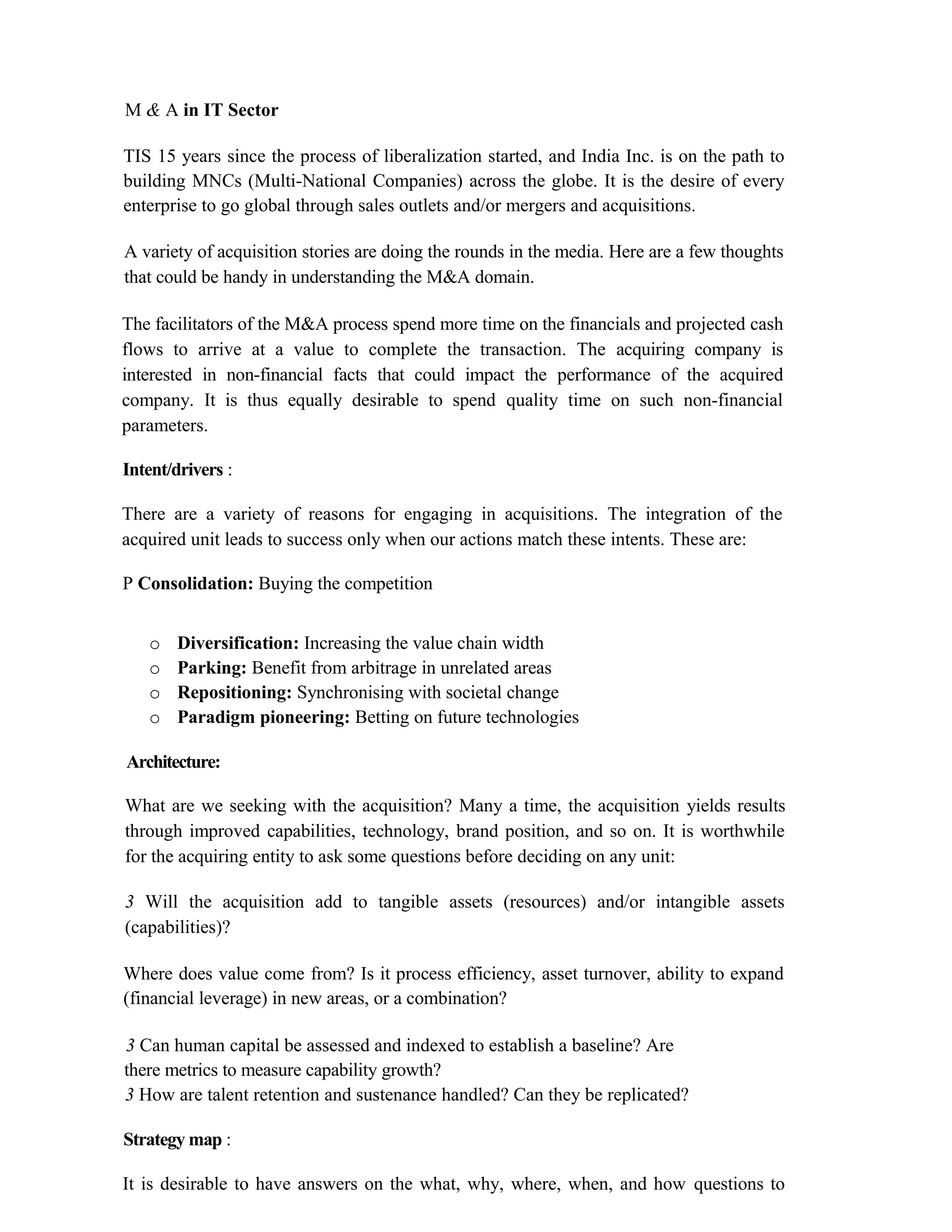 M & A in IT Sector
TIS 15 years since the process of liberalization started, and India Inc. is on the path to
building MNCs (Multi-National Companies) across the globe. It is the desire of every
enterprise to go global through sales outlets and/or mergers and acquisitions.
A variety of acquisition stories are doing the rounds in the media. Here are a few thoughts
that could be handy in understanding the M&A domain.
The facilitators of the M&A process spend more time on the financials and projected cash
flows to arrive at a value to complete the transaction. The acquiring company is
interested in non-financial facts that could impact the performance of the acquired
company. It is thus equally desirable to spend quality time on such non-financial
parameters.
Intent/drivers :
There are a variety of reasons for engaging in acquisitions. The integration of the
acquired unit leads to success only when our actions match these intents. These are:
P Consolidation: Buying the competition
o Diversification: Increasing the value chain width
o Parking: Benefit from arbitrage in unrelated areas
o Repositioning: Synchronising with societal change
o Paradigm pioneering: Betting on future technologies
Architecture:
What are we seeking with the acquisition? Many a time, the acquisition yields results
through improved capabilities, technology, brand position, and so on. It is worthwhile
for the acquiring entity to ask some questions before deciding on any unit:
3 Will the acquisition add to tangible assets (resources) and/or intangible assets
(capabilities)?
Where does value come from? Is it process efficiency, asset turnover, ability to expand
(financial leverage) in new areas, or a combination?
3 Can human capital be assessed and indexed to establish a baseline? Are
there metrics to measure capability growth?
3 How are talent retention and sustenance handled? Can they be replicated?
Strategy map :
It is desirable to have answers on the what, why, where, when, and how questions to
 
