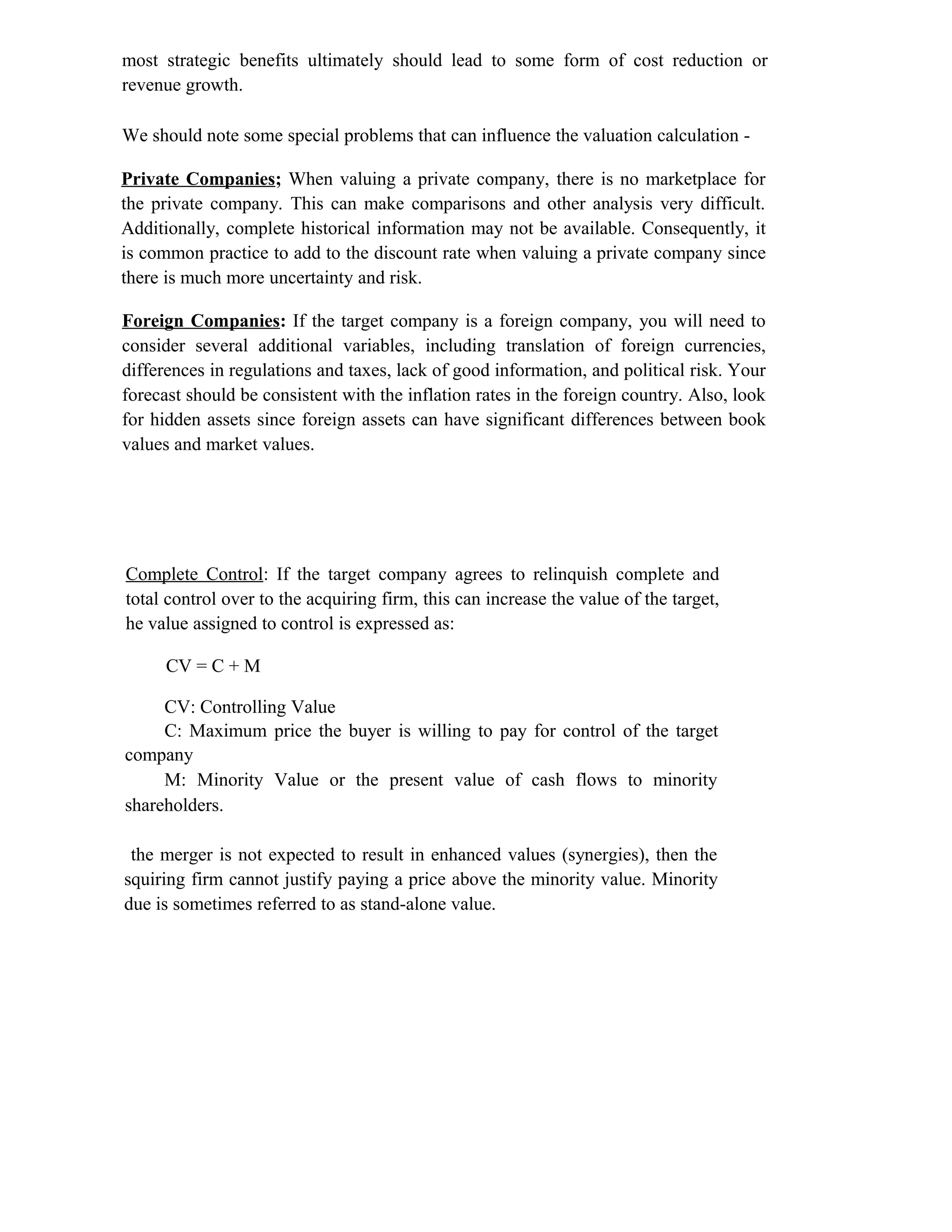 most strategic benefits ultimately should lead to some form of cost reduction or
revenue growth.
We should note some special problems that can influence the valuation calculation -
Private Companies; When valuing a private company, there is no marketplace for
the private company. This can make comparisons and other analysis very difficult.
Additionally, complete historical information may not be available. Consequently, it
is common practice to add to the discount rate when valuing a private company since
there is much more uncertainty and risk.
Foreign Companies: If the target company is a foreign company, you will need to
consider several additional variables, including translation of foreign currencies,
differences in regulations and taxes, lack of good information, and political risk. Your
forecast should be consistent with the inflation rates in the foreign country. Also, look
for hidden assets since foreign assets can have significant differences between book
values and market values.
Complete Control: If the target company agrees to relinquish complete and
total control over to the acquiring firm, this can increase the value of the target,
he value assigned to control is expressed as:
CV = C + M
CV: Controlling Value
C: Maximum price the buyer is willing to pay for control of the target
company
M: Minority Value or the present value of cash flows to minority
shareholders.
the merger is not expected to result in enhanced values (synergies), then the
squiring firm cannot justify paying a price above the minority value. Minority
due is sometimes referred to as stand-alone value.
 