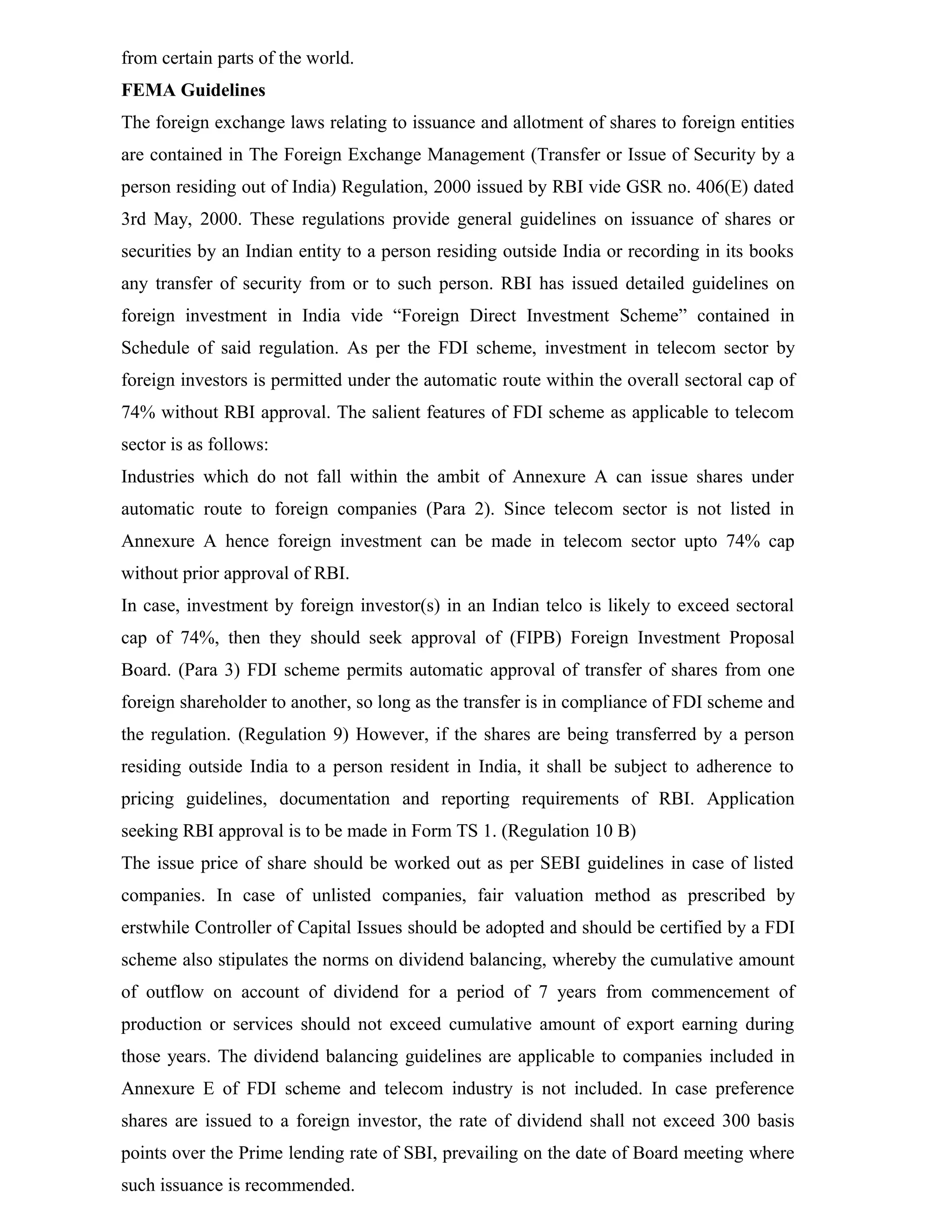 from certain parts of the world.
FEMA Guidelines
The foreign exchange laws relating to issuance and allotment of shares to foreign entities
are contained in The Foreign Exchange Management (Transfer or Issue of Security by a
person residing out of India) Regulation, 2000 issued by RBI vide GSR no. 406(E) dated
3rd May, 2000. These regulations provide general guidelines on issuance of shares or
securities by an Indian entity to a person residing outside India or recording in its books
any transfer of security from or to such person. RBI has issued detailed guidelines on
foreign investment in India vide “Foreign Direct Investment Scheme” contained in
Schedule of said regulation. As per the FDI scheme, investment in telecom sector by
foreign investors is permitted under the automatic route within the overall sectoral cap of
74% without RBI approval. The salient features of FDI scheme as applicable to telecom
sector is as follows:
Industries which do not fall within the ambit of Annexure A can issue shares under
automatic route to foreign companies (Para 2). Since telecom sector is not listed in
Annexure A hence foreign investment can be made in telecom sector upto 74% cap
without prior approval of RBI.
In case, investment by foreign investor(s) in an Indian telco is likely to exceed sectoral
cap of 74%, then they should seek approval of (FIPB) Foreign Investment Proposal
Board. (Para 3) FDI scheme permits automatic approval of transfer of shares from one
foreign shareholder to another, so long as the transfer is in compliance of FDI scheme and
the regulation. (Regulation 9) However, if the shares are being transferred by a person
residing outside India to a person resident in India, it shall be subject to adherence to
pricing guidelines, documentation and reporting requirements of RBI. Application
seeking RBI approval is to be made in Form TS 1. (Regulation 10 B)
The issue price of share should be worked out as per SEBI guidelines in case of listed
companies. In case of unlisted companies, fair valuation method as prescribed by
erstwhile Controller of Capital Issues should be adopted and should be certified by a FDI
scheme also stipulates the norms on dividend balancing, whereby the cumulative amount
of outflow on account of dividend for a period of 7 years from commencement of
production or services should not exceed cumulative amount of export earning during
those years. The dividend balancing guidelines are applicable to companies included in
Annexure E of FDI scheme and telecom industry is not included. In case preference
shares are issued to a foreign investor, the rate of dividend shall not exceed 300 basis
points over the Prime lending rate of SBI, prevailing on the date of Board meeting where
such issuance is recommended.
 