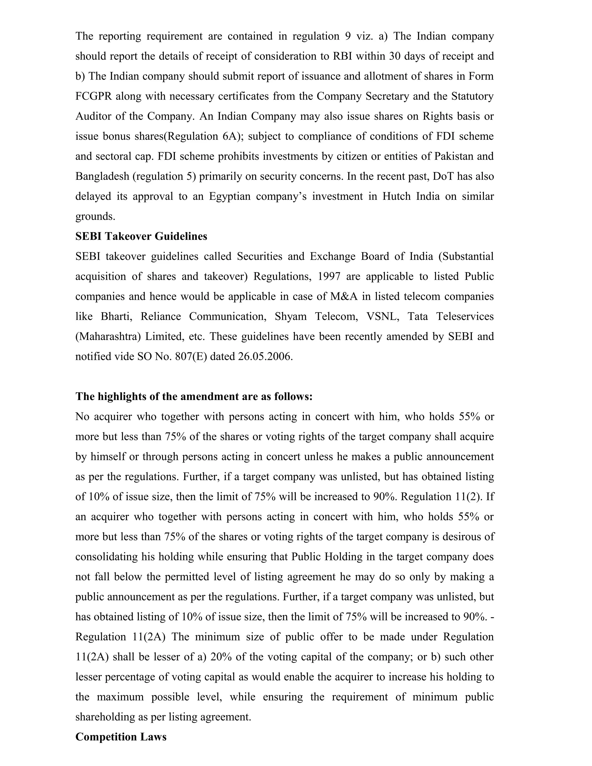 The reporting requirement are contained in regulation 9 viz. a) The Indian company
should report the details of receipt of consideration to RBI within 30 days of receipt and
b) The Indian company should submit report of issuance and allotment of shares in Form
FCGPR along with necessary certificates from the Company Secretary and the Statutory
Auditor of the Company. An Indian Company may also issue shares on Rights basis or
issue bonus shares(Regulation 6A); subject to compliance of conditions of FDI scheme
and sectoral cap. FDI scheme prohibits investments by citizen or entities of Pakistan and
Bangladesh (regulation 5) primarily on security concerns. In the recent past, DoT has also
delayed its approval to an Egyptian company’s investment in Hutch India on similar
grounds.
SEBI Takeover Guidelines
SEBI takeover guidelines called Securities and Exchange Board of India (Substantial
acquisition of shares and takeover) Regulations, 1997 are applicable to listed Public
companies and hence would be applicable in case of M&A in listed telecom companies
like Bharti, Reliance Communication, Shyam Telecom, VSNL, Tata Teleservices
(Maharashtra) Limited, etc. These guidelines have been recently amended by SEBI and
notified vide SO No. 807(E) dated 26.05.2006.
The highlights of the amendment are as follows:
No acquirer who together with persons acting in concert with him, who holds 55% or
more but less than 75% of the shares or voting rights of the target company shall acquire
by himself or through persons acting in concert unless he makes a public announcement
as per the regulations. Further, if a target company was unlisted, but has obtained listing
of 10% of issue size, then the limit of 75% will be increased to 90%. Regulation 11(2). If
an acquirer who together with persons acting in concert with him, who holds 55% or
more but less than 75% of the shares or voting rights of the target company is desirous of
consolidating his holding while ensuring that Public Holding in the target company does
not fall below the permitted level of listing agreement he may do so only by making a
public announcement as per the regulations. Further, if a target company was unlisted, but
has obtained listing of 10% of issue size, then the limit of 75% will be increased to 90%. -
Regulation 11(2A) The minimum size of public offer to be made under Regulation
11(2A) shall be lesser of a) 20% of the voting capital of the company; or b) such other
lesser percentage of voting capital as would enable the acquirer to increase his holding to
the maximum possible level, while ensuring the requirement of minimum public
shareholding as per listing agreement.
Competition Laws
 