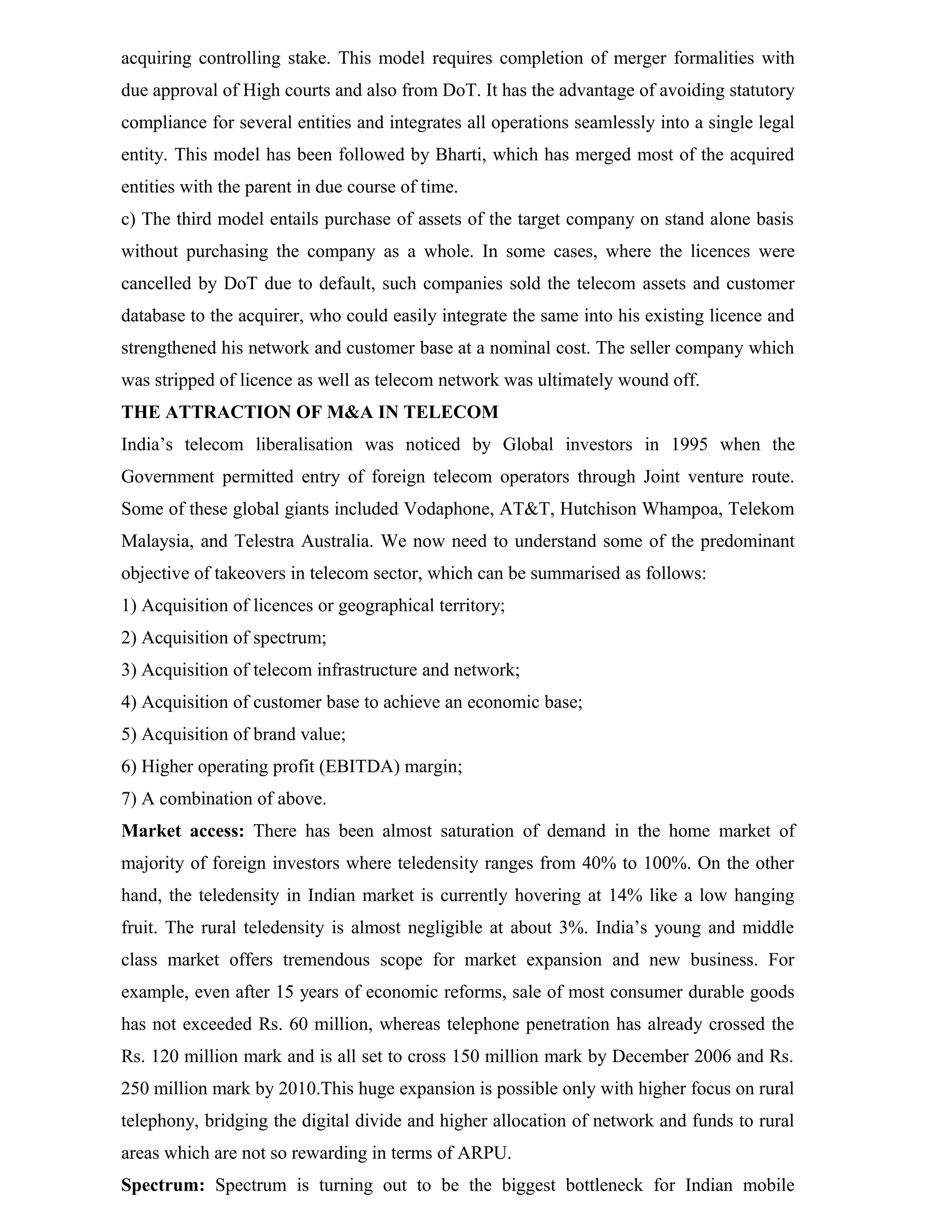 acquiring controlling stake. This model requires completion of merger formalities with
due approval of High courts and also from DoT. It has the advantage of avoiding statutory
compliance for several entities and integrates all operations seamlessly into a single legal
entity. This model has been followed by Bharti, which has merged most of the acquired
entities with the parent in due course of time.
c) The third model entails purchase of assets of the target company on stand alone basis
without purchasing the company as a whole. In some cases, where the licences were
cancelled by DoT due to default, such companies sold the telecom assets and customer
database to the acquirer, who could easily integrate the same into his existing licence and
strengthened his network and customer base at a nominal cost. The seller company which
was stripped of licence as well as telecom network was ultimately wound off.
THE ATTRACTION OF M&A IN TELECOM
India’s telecom liberalisation was noticed by Global investors in 1995 when the
Government permitted entry of foreign telecom operators through Joint venture route.
Some of these global giants included Vodaphone, AT&T, Hutchison Whampoa, Telekom
Malaysia, and Telestra Australia. We now need to understand some of the predominant
objective of takeovers in telecom sector, which can be summarised as follows:
1) Acquisition of licences or geographical territory;
2) Acquisition of spectrum;
3) Acquisition of telecom infrastructure and network;
4) Acquisition of customer base to achieve an economic base;
5) Acquisition of brand value;
6) Higher operating profit (EBITDA) margin;
7) A combination of above.
Market access: There has been almost saturation of demand in the home market of
majority of foreign investors where teledensity ranges from 40% to 100%. On the other
hand, the teledensity in Indian market is currently hovering at 14% like a low hanging
fruit. The rural teledensity is almost negligible at about 3%. India’s young and middle
class market offers tremendous scope for market expansion and new business. For
example, even after 15 years of economic reforms, sale of most consumer durable goods
has not exceeded Rs. 60 million, whereas telephone penetration has already crossed the
Rs. 120 million mark and is all set to cross 150 million mark by December 2006 and Rs.
250 million mark by 2010.This huge expansion is possible only with higher focus on rural
telephony, bridging the digital divide and higher allocation of network and funds to rural
areas which are not so rewarding in terms of ARPU.
Spectrum: Spectrum is turning out to be the biggest bottleneck for Indian mobile
 