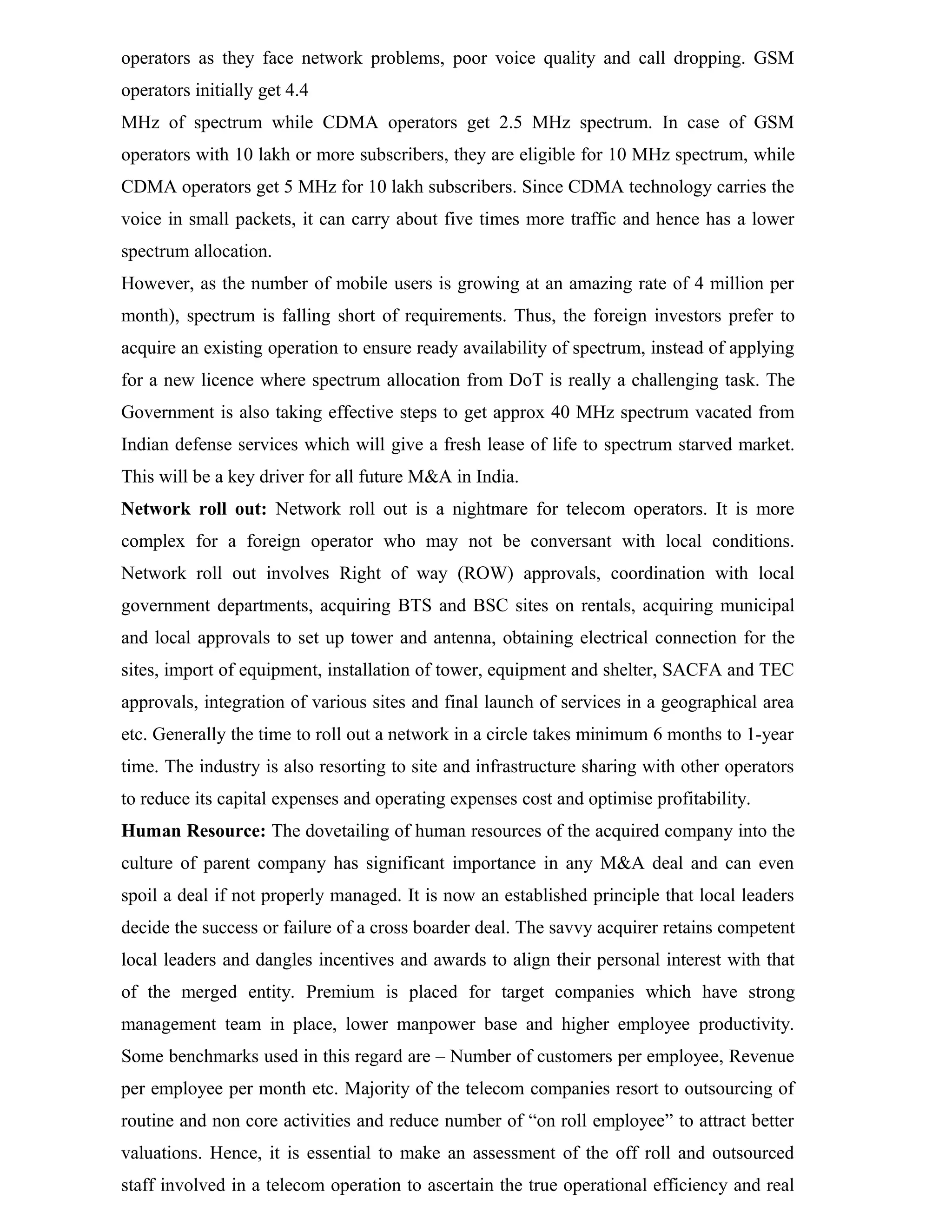 operators as they face network problems, poor voice quality and call dropping. GSM
operators initially get 4.4
MHz of spectrum while CDMA operators get 2.5 MHz spectrum. In case of GSM
operators with 10 lakh or more subscribers, they are eligible for 10 MHz spectrum, while
CDMA operators get 5 MHz for 10 lakh subscribers. Since CDMA technology carries the
voice in small packets, it can carry about five times more traffic and hence has a lower
spectrum allocation.
However, as the number of mobile users is growing at an amazing rate of 4 million per
month), spectrum is falling short of requirements. Thus, the foreign investors prefer to
acquire an existing operation to ensure ready availability of spectrum, instead of applying
for a new licence where spectrum allocation from DoT is really a challenging task. The
Government is also taking effective steps to get approx 40 MHz spectrum vacated from
Indian defense services which will give a fresh lease of life to spectrum starved market.
This will be a key driver for all future M&A in India.
Network roll out: Network roll out is a nightmare for telecom operators. It is more
complex for a foreign operator who may not be conversant with local conditions.
Network roll out involves Right of way (ROW) approvals, coordination with local
government departments, acquiring BTS and BSC sites on rentals, acquiring municipal
and local approvals to set up tower and antenna, obtaining electrical connection for the
sites, import of equipment, installation of tower, equipment and shelter, SACFA and TEC
approvals, integration of various sites and final launch of services in a geographical area
etc. Generally the time to roll out a network in a circle takes minimum 6 months to 1-year
time. The industry is also resorting to site and infrastructure sharing with other operators
to reduce its capital expenses and operating expenses cost and optimise profitability.
Human Resource: The dovetailing of human resources of the acquired company into the
culture of parent company has significant importance in any M&A deal and can even
spoil a deal if not properly managed. It is now an established principle that local leaders
decide the success or failure of a cross boarder deal. The savvy acquirer retains competent
local leaders and dangles incentives and awards to align their personal interest with that
of the merged entity. Premium is placed for target companies which have strong
management team in place, lower manpower base and higher employee productivity.
Some benchmarks used in this regard are – Number of customers per employee, Revenue
per employee per month etc. Majority of the telecom companies resort to outsourcing of
routine and non core activities and reduce number of “on roll employee” to attract better
valuations. Hence, it is essential to make an assessment of the off roll and outsourced
staff involved in a telecom operation to ascertain the true operational efficiency and real
 