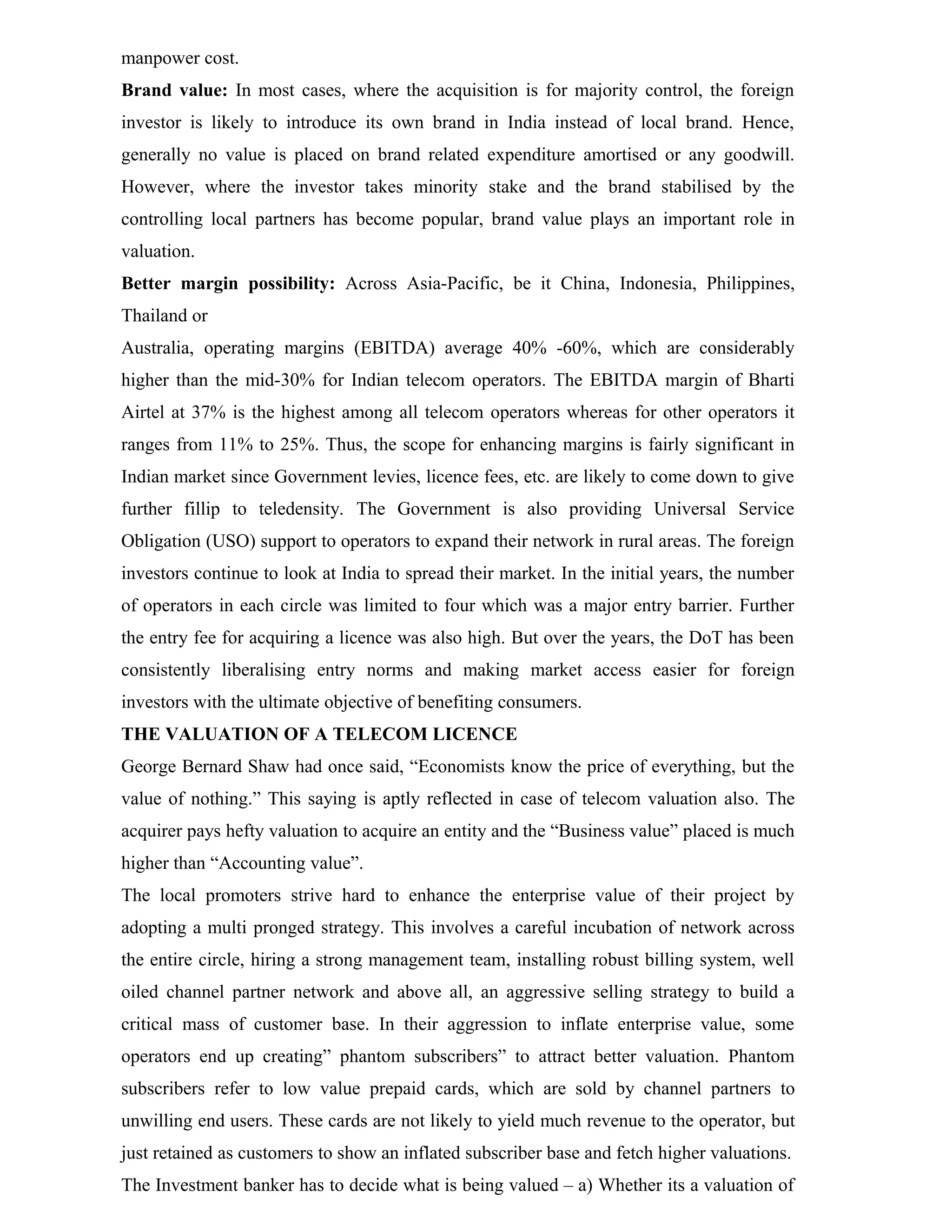 manpower cost.
Brand value: In most cases, where the acquisition is for majority control, the foreign
investor is likely to introduce its own brand in India instead of local brand. Hence,
generally no value is placed on brand related expenditure amortised or any goodwill.
However, where the investor takes minority stake and the brand stabilised by the
controlling local partners has become popular, brand value plays an important role in
valuation.
Better margin possibility: Across Asia-Pacific, be it China, Indonesia, Philippines,
Thailand or
Australia, operating margins (EBITDA) average 40% -60%, which are considerably
higher than the mid-30% for Indian telecom operators. The EBITDA margin of Bharti
Airtel at 37% is the highest among all telecom operators whereas for other operators it
ranges from 11% to 25%. Thus, the scope for enhancing margins is fairly significant in
Indian market since Government levies, licence fees, etc. are likely to come down to give
further fillip to teledensity. The Government is also providing Universal Service
Obligation (USO) support to operators to expand their network in rural areas. The foreign
investors continue to look at India to spread their market. In the initial years, the number
of operators in each circle was limited to four which was a major entry barrier. Further
the entry fee for acquiring a licence was also high. But over the years, the DoT has been
consistently liberalising entry norms and making market access easier for foreign
investors with the ultimate objective of benefiting consumers.
THE VALUATION OF A TELECOM LICENCE
George Bernard Shaw had once said, “Economists know the price of everything, but the
value of nothing.” This saying is aptly reflected in case of telecom valuation also. The
acquirer pays hefty valuation to acquire an entity and the “Business value” placed is much
higher than “Accounting value”.
The local promoters strive hard to enhance the enterprise value of their project by
adopting a multi pronged strategy. This involves a careful incubation of network across
the entire circle, hiring a strong management team, installing robust billing system, well
oiled channel partner network and above all, an aggressive selling strategy to build a
critical mass of customer base. In their aggression to inflate enterprise value, some
operators end up creating” phantom subscribers” to attract better valuation. Phantom
subscribers refer to low value prepaid cards, which are sold by channel partners to
unwilling end users. These cards are not likely to yield much revenue to the operator, but
just retained as customers to show an inflated subscriber base and fetch higher valuations.
The Investment banker has to decide what is being valued – a) Whether its a valuation of
 