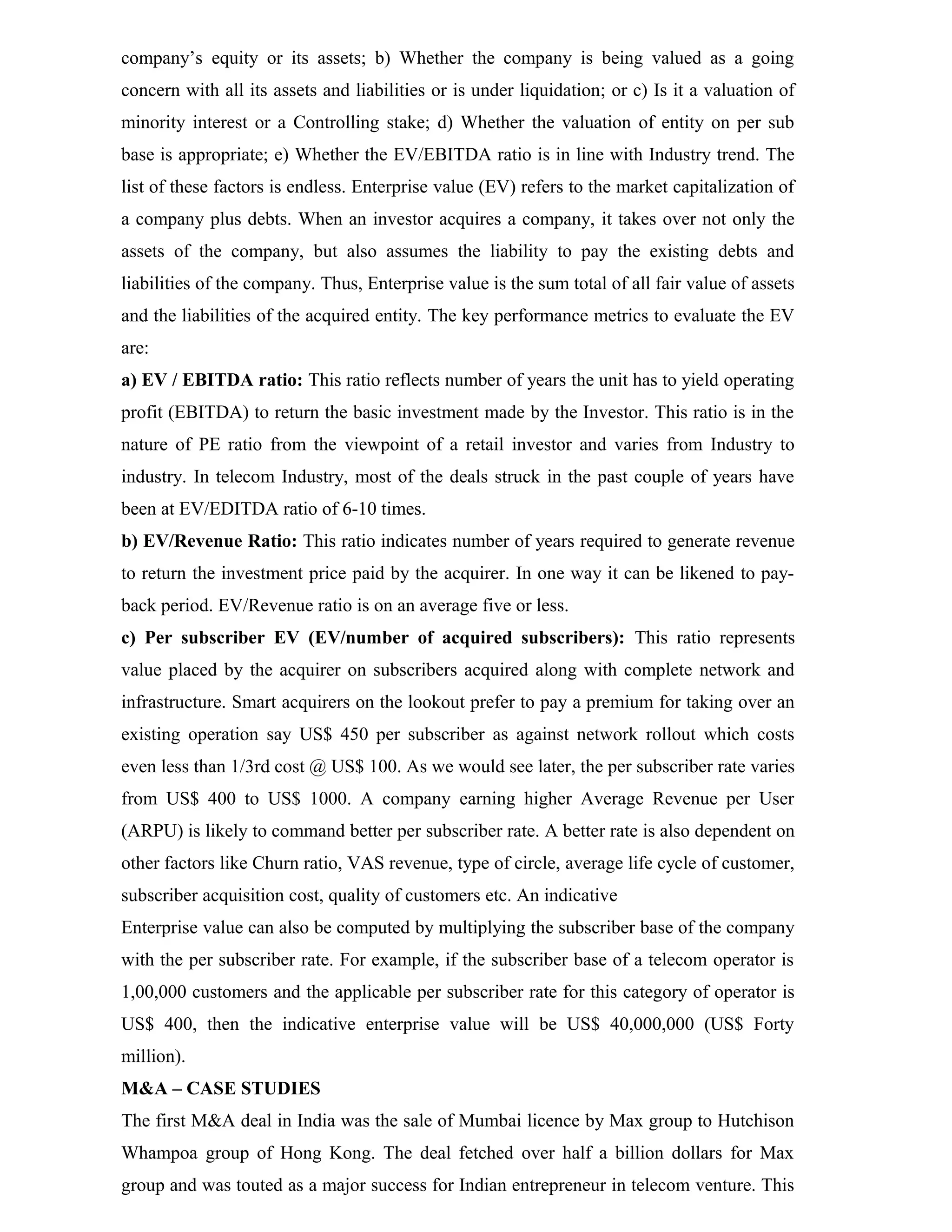 company’s equity or its assets; b) Whether the company is being valued as a going
concern with all its assets and liabilities or is under liquidation; or c) Is it a valuation of
minority interest or a Controlling stake; d) Whether the valuation of entity on per sub
base is appropriate; e) Whether the EV/EBITDA ratio is in line with Industry trend. The
list of these factors is endless. Enterprise value (EV) refers to the market capitalization of
a company plus debts. When an investor acquires a company, it takes over not only the
assets of the company, but also assumes the liability to pay the existing debts and
liabilities of the company. Thus, Enterprise value is the sum total of all fair value of assets
and the liabilities of the acquired entity. The key performance metrics to evaluate the EV
are:
a) EV / EBITDA ratio: This ratio reflects number of years the unit has to yield operating
profit (EBITDA) to return the basic investment made by the Investor. This ratio is in the
nature of PE ratio from the viewpoint of a retail investor and varies from Industry to
industry. In telecom Industry, most of the deals struck in the past couple of years have
been at EV/EDITDA ratio of 6-10 times.
b) EV/Revenue Ratio: This ratio indicates number of years required to generate revenue
to return the investment price paid by the acquirer. In one way it can be likened to pay-
back period. EV/Revenue ratio is on an average five or less.
c) Per subscriber EV (EV/number of acquired subscribers): This ratio represents
value placed by the acquirer on subscribers acquired along with complete network and
infrastructure. Smart acquirers on the lookout prefer to pay a premium for taking over an
existing operation say US$ 450 per subscriber as against network rollout which costs
even less than 1/3rd cost @ US$ 100. As we would see later, the per subscriber rate varies
from US$ 400 to US$ 1000. A company earning higher Average Revenue per User
(ARPU) is likely to command better per subscriber rate. A better rate is also dependent on
other factors like Churn ratio, VAS revenue, type of circle, average life cycle of customer,
subscriber acquisition cost, quality of customers etc. An indicative
Enterprise value can also be computed by multiplying the subscriber base of the company
with the per subscriber rate. For example, if the subscriber base of a telecom operator is
1,00,000 customers and the applicable per subscriber rate for this category of operator is
US$ 400, then the indicative enterprise value will be US$ 40,000,000 (US$ Forty
million).
M&A – CASE STUDIES
The first M&A deal in India was the sale of Mumbai licence by Max group to Hutchison
Whampoa group of Hong Kong. The deal fetched over half a billion dollars for Max
group and was touted as a major success for Indian entrepreneur in telecom venture. This
 