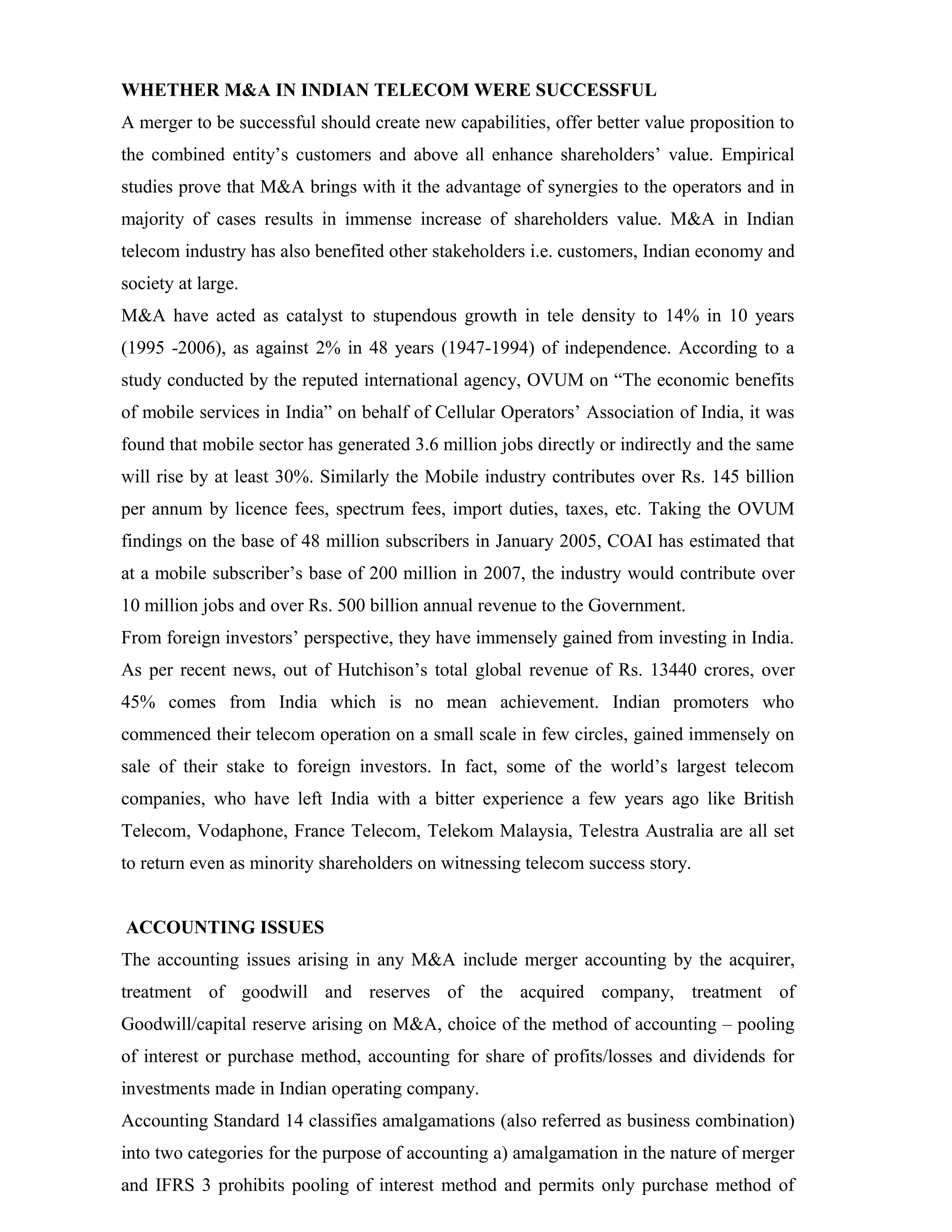 WHETHER M&A IN INDIAN TELECOM WERE SUCCESSFUL
A merger to be successful should create new capabilities, offer better value proposition to
the combined entity’s customers and above all enhance shareholders’ value. Empirical
studies prove that M&A brings with it the advantage of synergies to the operators and in
majority of cases results in immense increase of shareholders value. M&A in Indian
telecom industry has also benefited other stakeholders i.e. customers, Indian economy and
society at large.
M&A have acted as catalyst to stupendous growth in tele density to 14% in 10 years
(1995 -2006), as against 2% in 48 years (1947-1994) of independence. According to a
study conducted by the reputed international agency, OVUM on “The economic benefits
of mobile services in India” on behalf of Cellular Operators’ Association of India, it was
found that mobile sector has generated 3.6 million jobs directly or indirectly and the same
will rise by at least 30%. Similarly the Mobile industry contributes over Rs. 145 billion
per annum by licence fees, spectrum fees, import duties, taxes, etc. Taking the OVUM
findings on the base of 48 million subscribers in January 2005, COAI has estimated that
at a mobile subscriber’s base of 200 million in 2007, the industry would contribute over
10 million jobs and over Rs. 500 billion annual revenue to the Government.
From foreign investors’ perspective, they have immensely gained from investing in India.
As per recent news, out of Hutchison’s total global revenue of Rs. 13440 crores, over
45% comes from India which is no mean achievement. Indian promoters who
commenced their telecom operation on a small scale in few circles, gained immensely on
sale of their stake to foreign investors. In fact, some of the world’s largest telecom
companies, who have left India with a bitter experience a few years ago like British
Telecom, Vodaphone, France Telecom, Telekom Malaysia, Telestra Australia are all set
to return even as minority shareholders on witnessing telecom success story.
ACCOUNTING ISSUES
The accounting issues arising in any M&A include merger accounting by the acquirer,
treatment of goodwill and reserves of the acquired company, treatment of
Goodwill/capital reserve arising on M&A, choice of the method of accounting – pooling
of interest or purchase method, accounting for share of profits/losses and dividends for
investments made in Indian operating company.
Accounting Standard 14 classifies amalgamations (also referred as business combination)
into two categories for the purpose of accounting a) amalgamation in the nature of merger
and IFRS 3 prohibits pooling of interest method and permits only purchase method of
 