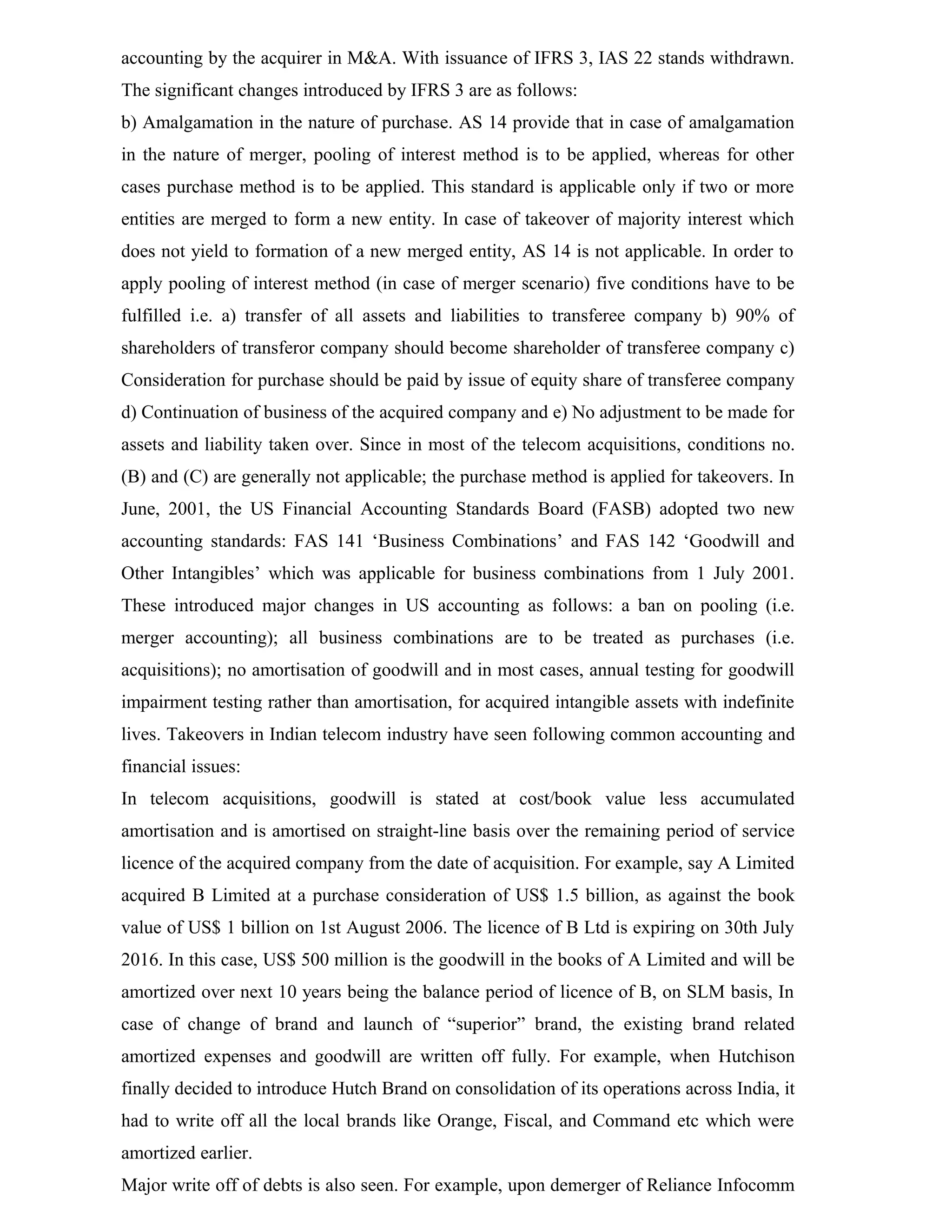 accounting by the acquirer in M&A. With issuance of IFRS 3, IAS 22 stands withdrawn.
The significant changes introduced by IFRS 3 are as follows:
b) Amalgamation in the nature of purchase. AS 14 provide that in case of amalgamation
in the nature of merger, pooling of interest method is to be applied, whereas for other
cases purchase method is to be applied. This standard is applicable only if two or more
entities are merged to form a new entity. In case of takeover of majority interest which
does not yield to formation of a new merged entity, AS 14 is not applicable. In order to
apply pooling of interest method (in case of merger scenario) five conditions have to be
fulfilled i.e. a) transfer of all assets and liabilities to transferee company b) 90% of
shareholders of transferor company should become shareholder of transferee company c)
Consideration for purchase should be paid by issue of equity share of transferee company
d) Continuation of business of the acquired company and e) No adjustment to be made for
assets and liability taken over. Since in most of the telecom acquisitions, conditions no.
(B) and (C) are generally not applicable; the purchase method is applied for takeovers. In
June, 2001, the US Financial Accounting Standards Board (FASB) adopted two new
accounting standards: FAS 141 ‘Business Combinations’ and FAS 142 ‘Goodwill and
Other Intangibles’ which was applicable for business combinations from 1 July 2001.
These introduced major changes in US accounting as follows: a ban on pooling (i.e.
merger accounting); all business combinations are to be treated as purchases (i.e.
acquisitions); no amortisation of goodwill and in most cases, annual testing for goodwill
impairment testing rather than amortisation, for acquired intangible assets with indefinite
lives. Takeovers in Indian telecom industry have seen following common accounting and
financial issues:
In telecom acquisitions, goodwill is stated at cost/book value less accumulated
amortisation and is amortised on straight-line basis over the remaining period of service
licence of the acquired company from the date of acquisition. For example, say A Limited
acquired B Limited at a purchase consideration of US$ 1.5 billion, as against the book
value of US$ 1 billion on 1st August 2006. The licence of B Ltd is expiring on 30th July
2016. In this case, US$ 500 million is the goodwill in the books of A Limited and will be
amortized over next 10 years being the balance period of licence of B, on SLM basis, In
case of change of brand and launch of “superior” brand, the existing brand related
amortized expenses and goodwill are written off fully. For example, when Hutchison
finally decided to introduce Hutch Brand on consolidation of its operations across India, it
had to write off all the local brands like Orange, Fiscal, and Command etc which were
amortized earlier.
Major write off of debts is also seen. For example, upon demerger of Reliance Infocomm
 
