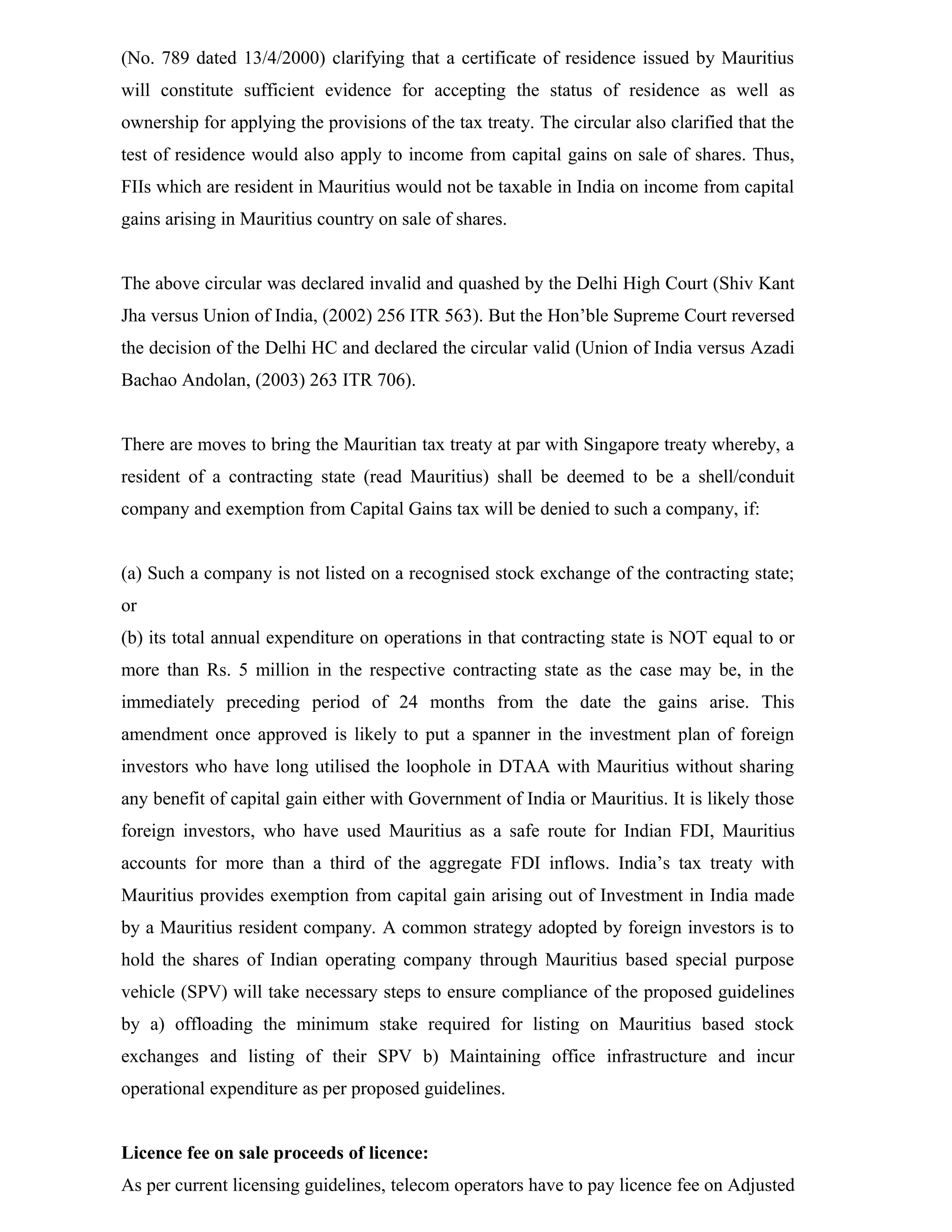 (No. 789 dated 13/4/2000) clarifying that a certificate of residence issued by Mauritius
will constitute sufficient evidence for accepting the status of residence as well as
ownership for applying the provisions of the tax treaty. The circular also clarified that the
test of residence would also apply to income from capital gains on sale of shares. Thus,
FIIs which are resident in Mauritius would not be taxable in India on income from capital
gains arising in Mauritius country on sale of shares.
The above circular was declared invalid and quashed by the Delhi High Court (Shiv Kant
Jha versus Union of India, (2002) 256 ITR 563). But the Hon’ble Supreme Court reversed
the decision of the Delhi HC and declared the circular valid (Union of India versus Azadi
Bachao Andolan, (2003) 263 ITR 706).
There are moves to bring the Mauritian tax treaty at par with Singapore treaty whereby, a
resident of a contracting state (read Mauritius) shall be deemed to be a shell/conduit
company and exemption from Capital Gains tax will be denied to such a company, if:
(a) Such a company is not listed on a recognised stock exchange of the contracting state;
or
(b) its total annual expenditure on operations in that contracting state is NOT equal to or
more than Rs. 5 million in the respective contracting state as the case may be, in the
immediately preceding period of 24 months from the date the gains arise. This
amendment once approved is likely to put a spanner in the investment plan of foreign
investors who have long utilised the loophole in DTAA with Mauritius without sharing
any benefit of capital gain either with Government of India or Mauritius. It is likely those
foreign investors, who have used Mauritius as a safe route for Indian FDI, Mauritius
accounts for more than a third of the aggregate FDI inflows. India’s tax treaty with
Mauritius provides exemption from capital gain arising out of Investment in India made
by a Mauritius resident company. A common strategy adopted by foreign investors is to
hold the shares of Indian operating company through Mauritius based special purpose
vehicle (SPV) will take necessary steps to ensure compliance of the proposed guidelines
by a) offloading the minimum stake required for listing on Mauritius based stock
exchanges and listing of their SPV b) Maintaining office infrastructure and incur
operational expenditure as per proposed guidelines.
Licence fee on sale proceeds of licence:
As per current licensing guidelines, telecom operators have to pay licence fee on Adjusted
 