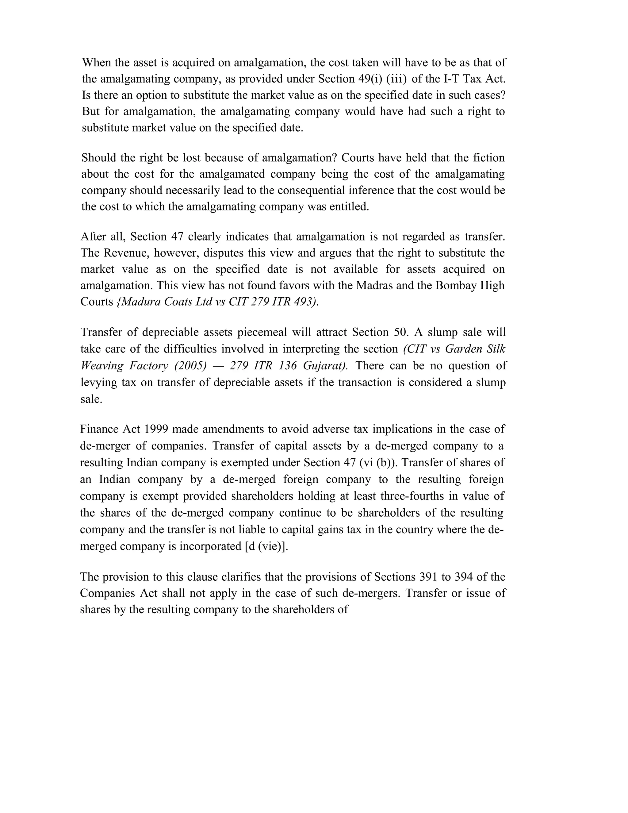 When the asset is acquired on amalgamation, the cost taken will have to be as that of
the amalgamating company, as provided under Section 49(i) (iii) of the I-T Tax Act.
Is there an option to substitute the market value as on the specified date in such cases?
But for amalgamation, the amalgamating company would have had such a right to
substitute market value on the specified date.
Should the right be lost because of amalgamation? Courts have held that the fiction
about the cost for the amalgamated company being the cost of the amalgamating
company should necessarily lead to the consequential inference that the cost would be
the cost to which the amalgamating company was entitled.
After all, Section 47 clearly indicates that amalgamation is not regarded as transfer.
The Revenue, however, disputes this view and argues that the right to substitute the
market value as on the specified date is not available for assets acquired on
amalgamation. This view has not found favors with the Madras and the Bombay High
Courts {Madura Coats Ltd vs CIT 279 ITR 493).
Transfer of depreciable assets piecemeal will attract Section 50. A slump sale will
take care of the difficulties involved in interpreting the section (CIT vs Garden Silk
Weaving Factory (2005) — 279 ITR 136 Gujarat). There can be no question of
levying tax on transfer of depreciable assets if the transaction is considered a slump
sale.
Finance Act 1999 made amendments to avoid adverse tax implications in the case of
de-merger of companies. Transfer of capital assets by a de-merged company to a
resulting Indian company is exempted under Section 47 (vi (b)). Transfer of shares of
an Indian company by a de-merged foreign company to the resulting foreign
company is exempt provided shareholders holding at least three-fourths in value of
the shares of the de-merged company continue to be shareholders of the resulting
company and the transfer is not liable to capital gains tax in the country where the de-
merged company is incorporated [d (vie)].
The provision to this clause clarifies that the provisions of Sections 391 to 394 of the
Companies Act shall not apply in the case of such de-mergers. Transfer or issue of
shares by the resulting company to the shareholders of
 