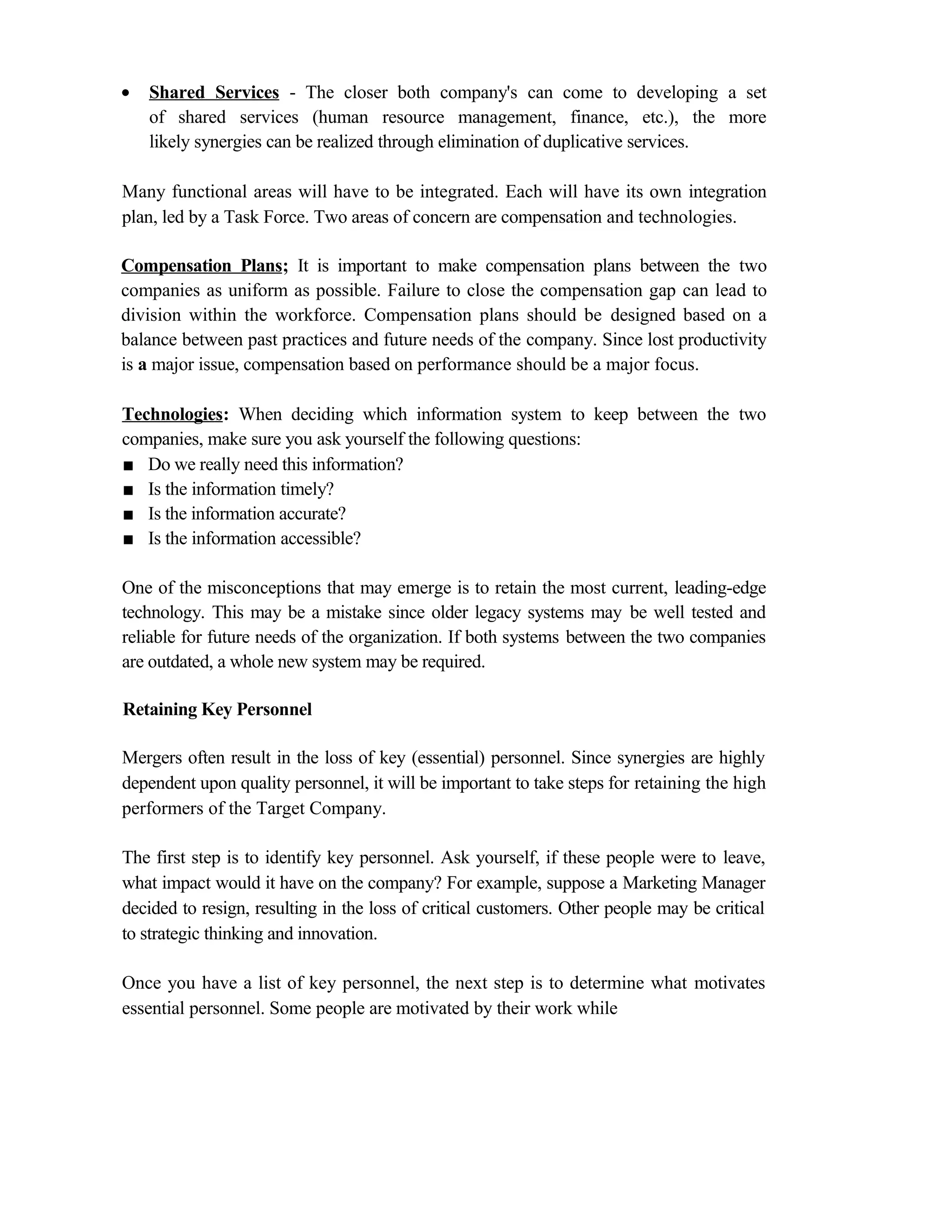 • Shared Services - The closer both company's can come to developing a set
of shared services (human resource management, finance, etc.), the more
likely synergies can be realized through elimination of duplicative services.
Many functional areas will have to be integrated. Each will have its own integration
plan, led by a Task Force. Two areas of concern are compensation and technologies.
Compensation Plans; It is important to make compensation plans between the two
companies as uniform as possible. Failure to close the compensation gap can lead to
division within the workforce. Compensation plans should be designed based on a
balance between past practices and future needs of the company. Since lost productivity
is a major issue, compensation based on performance should be a major focus.
Technologies: When deciding which information system to keep between the two
companies, make sure you ask yourself the following questions:
■ Do we really need this information?
■ Is the information timely?
■ Is the information accurate?
■ Is the information accessible?
One of the misconceptions that may emerge is to retain the most current, leading-edge
technology. This may be a mistake since older legacy systems may be well tested and
reliable for future needs of the organization. If both systems between the two companies
are outdated, a whole new system may be required.
Retaining Key Personnel
Mergers often result in the loss of key (essential) personnel. Since synergies are highly
dependent upon quality personnel, it will be important to take steps for retaining the high
performers of the Target Company.
The first step is to identify key personnel. Ask yourself, if these people were to leave,
what impact would it have on the company? For example, suppose a Marketing Manager
decided to resign, resulting in the loss of critical customers. Other people may be critical
to strategic thinking and innovation.
Once you have a list of key personnel, the next step is to determine what motivates
essential personnel. Some people are motivated by their work while
 