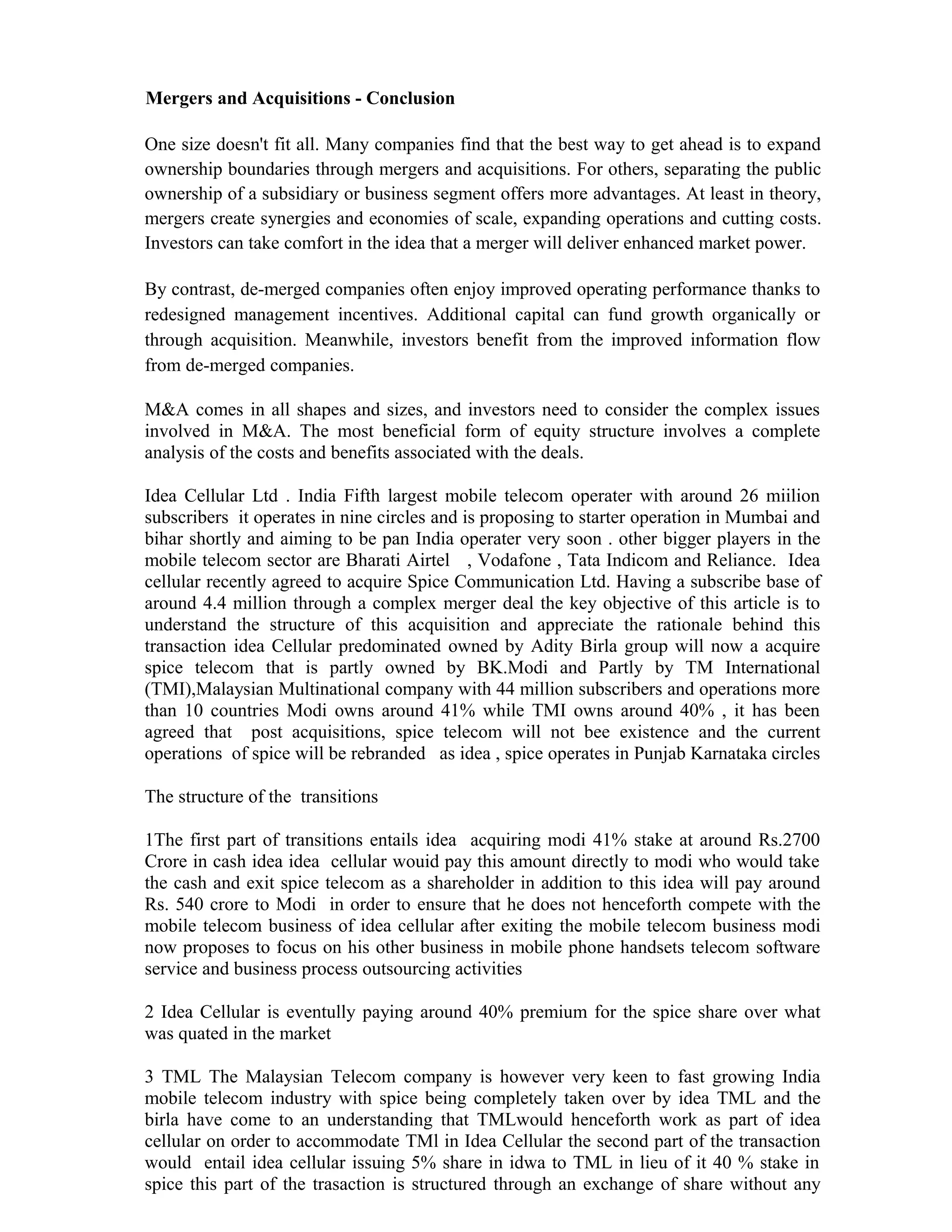 Mergers and Acquisitions - Conclusion
One size doesn't fit all. Many companies find that the best way to get ahead is to expand
ownership boundaries through mergers and acquisitions. For others, separating the public
ownership of a subsidiary or business segment offers more advantages. At least in theory,
mergers create synergies and economies of scale, expanding operations and cutting costs.
Investors can take comfort in the idea that a merger will deliver enhanced market power.
By contrast, de-merged companies often enjoy improved operating performance thanks to
redesigned management incentives. Additional capital can fund growth organically or
through acquisition. Meanwhile, investors benefit from the improved information flow
from de-merged companies.
M&A comes in all shapes and sizes, and investors need to consider the complex issues
involved in M&A. The most beneficial form of equity structure involves a complete
analysis of the costs and benefits associated with the deals.
Idea Cellular Ltd . India Fifth largest mobile telecom operater with around 26 miilion
subscribers it operates in nine circles and is proposing to starter operation in Mumbai and
bihar shortly and aiming to be pan India operater very soon . other bigger players in the
mobile telecom sector are Bharati Airtel , Vodafone , Tata Indicom and Reliance. Idea
cellular recently agreed to acquire Spice Communication Ltd. Having a subscribe base of
around 4.4 million through a complex merger deal the key objective of this article is to
understand the structure of this acquisition and appreciate the rationale behind this
transaction idea Cellular predominated owned by Adity Birla group will now a acquire
spice telecom that is partly owned by BK.Modi and Partly by TM International
(TMI),Malaysian Multinational company with 44 million subscribers and operations more
than 10 countries Modi owns around 41% while TMI owns around 40% , it has been
agreed that post acquisitions, spice telecom will not bee existence and the current
operations of spice will be rebranded as idea , spice operates in Punjab Karnataka circles
The structure of the transitions
1The first part of transitions entails idea acquiring modi 41% stake at around Rs.2700
Crore in cash idea idea cellular wouid pay this amount directly to modi who would take
the cash and exit spice telecom as a shareholder in addition to this idea will pay around
Rs. 540 crore to Modi in order to ensure that he does not henceforth compete with the
mobile telecom business of idea cellular after exiting the mobile telecom business modi
now proposes to focus on his other business in mobile phone handsets telecom software
service and business process outsourcing activities
2 Idea Cellular is eventully paying around 40% premium for the spice share over what
was quated in the market
3 TML The Malaysian Telecom company is however very keen to fast growing India
mobile telecom industry with spice being completely taken over by idea TML and the
birla have come to an understanding that TMLwould henceforth work as part of idea
cellular on order to accommodate TMl in Idea Cellular the second part of the transaction
would entail idea cellular issuing 5% share in idwa to TML in lieu of it 40 % stake in
spice this part of the trasaction is structured through an exchange of share without any
 