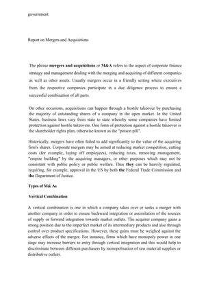 government.
Report on Mergers and Acquisitions
The phrase mergers and acquisitions or M&A refers to the aspect of corporate finance
strategy and management dealing with the merging and acquiring of different companies
as well as other assets. Usually mergers occur in a friendly setting where executives
from the respective companies participate in a due diligence process to ensure a
successful combination of all parts.
On other occasions, acquisitions can happen through a hostile takeover by purchasing
the majority of outstanding shares of a company in the open market. In the United
States, business laws vary from state to state whereby some companies have limited
protection against hostile takeovers. One form of protection against a hostile takeover is
the shareholder rights plan, otherwise known as the "poison pill".
Historically, mergers have often failed to add significantly to the value of the acquiring
firm's shares. Corporate mergers may be aimed at reducing market competition, cutting
costs (for example, laying off employees), reducing taxes, removing management,
"empire building" by the acquiring managers, or other purposes which may not be
consistent with public policy or public welfare. Thus they can be heavily regulated,
requiring, for example, approval in the US by both the Federal Trade Commission and
the Department of Justice.
Types of M& As
Vertical Combination
A vertical combination is one in which a company takes over or seeks a merger with
another company in order to ensure backward integration or assimilation of the sources
of supply or forward integration towards market outlets. The acquirer company gains a
strong position due to the imperfect market of its intermediary products and also through
control over product specifications. However, these gains must be weighed against the
adverse effects of the merger. For instance, firms which have monopoly power in one
stage may increase barriers to entry through vertical integration and this would help to
discriminate between different purchasers by monopolisation of raw material supplies or
distributive outlets.
 