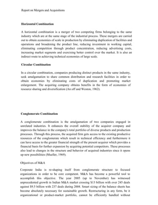 Report on Mergers and Acquisitions
Horizontal Combination
A horizontal combination is a merger of two competing firms belonging to the same
industry which are at the same stage of the industrial process. These mergers are carried
out to obtain economies of scale in production by eliminating duplication of facilities and
operations and broadening the product line, reducing investment in working capital,
eliminating competition through product concentration, reducing advertising costs,
increasing market segments and exercising better control over the market. It is also an
indirect route to achieving technical economies of large scale.
Circular Combination
In a circular combination, companies producing distinct products in the same industry,
seek amalgamation to share common distribution and research facilities in order to
obtain economies by eliminating costs of duplication and promoting market
enlargement. The acquiring company obtains benefits in the form of economies of
resource sharing and diversification (An off and Weston, 1962).
Conglomerate Combination
A conglomerate combination is the amalgamation of two companies engaged in
unrelated industries. It enhances the overall stability of the acquirer company and
improves the balance in the company's total portfolio of diverse products and production
processes. Through this process, the acquired firm gets access to the existing productive
resources of the conglomerate which result in technical efficiency and furthermore it
can have access to the greater financial strength of the present acquirer which provides a
financial basis for further expansion by acquiring potential competitors. These processes
also lead to changes in the structure and behavior of acquired industries since it opens
up new possibilities (Mueller, 1969).
Objectives of M&A
Corporate India is re-shaping itself from conglomerate structure to focused
organizations in order to be core competent. M&A has become a powerful tool to
accomplish this objective. The year 2005 (up to November) has witnessed
unprecedented growth in Indian M&A market crossing $13 billion with over 245 deals
against $9.5 billion with 237 deals during 2004. Smart sizing of the balance sheets has
become absolutely necessary for sustainable growth. Restructuring in any form, be it
organizational or product-market portfolio, cannot be efficiently handled without
 