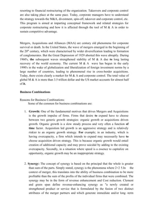 resorting to financial restructuring of the organization. Takeovers and corporate control
are also taking place at the same pace. Today, corporate managers have to understand
the strategy towards the M&A, divestment, spin-off, takeover and corporate control, etc.
This program is aimed at imparting conceptual framework and related strategies for
corporate restructuring and how it is affected through the tool of M & A in order to
sustain competitive advantage.
Mergers, Acquisitions and Alliances (MAA) are century old phenomena for corporate
survival or death. In the United States, the wave of mergers emerged in the beginning of
the 20th
century, which were characterised by wider diversification leading to formation
of conglomerates. But the Great Depression of 1929 aborted this wave abruptly. During
1960's, the subsequent waves strengthened stability of M & A due to long lasting
recovery of the world economy. The current M & A wave has begun in the early
1990's in the wake of globalization and liberalization of foreign investment norms by a
large number of countries, leading to phenomenal rise in cross-border acquisitions.
Today, there exists clearly a market for M & A and corporate control. The total value of
global M & A is more than 3.5 trillion dollar and the US market accounts for almost half
of it.
Business Combinations
Reasons for Business Combinations:
Some of the common for business combinations are:
1. Growth: One of the fundamental motives that drives Mergers and Acquisitions
is the growth impulse of firms. Firms that desire to expand have to choose
between two generic growth strategies: organic growth or acquisitions driven
growth. Organic growth is a slow steady process and very often a function of
time factor. Acquisition led growth is an aggressive strategy and is relatively
riskier to an organic growth strategy. For example; in an industry, which is
having overcapacity, a firm which intends to expand may necessarily have to
choose acquisition driven strategy. This is because organic growth would entail
creation of additional capacity and may prove suicidal by adding to the existing
overcapacity. Secondly, in a situation where speed is a essence to capitalize on
opportunity, organic growth may be an inappropriate strategy.
2. Synergy: The concept of synergy is based on the principal that the whole is greater
than sum of the parts. Simply stated, synergy is the phenomena where 2+2 5.In the
context of merger, this translates into the ability of business combination to be more
profitable than the sum of the profits of the individual firms that were combined. The
synergy may be in the form of revenue enhancement and Cost reduction. Clement
and green span define revenue-enhancing synergy as "a newly created or
strengthened product or service that is formulated by the fusion of two distinct
attributes of the merger partners and which generate immediate and/or long -term
 