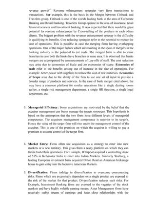 revenue growth". Revenue enhancement synergies vary from transactions to
transactions. For example, this is the basis in the Merger between Citibank and
Travelers group. Citibank is one of the worlds leading bank in the area of Corporate
Banking and Retail Banking. Travelers Group operate in the area of insurance, retail
financial services and Investment banking. It was expected that there would be great
potential for revenue enhancement by Cross-selling of the products to each others
clients. The biggest problem with the revenue enhancement synergy is the difficulty
in qualifying its benefits. Cost reducing synergies refer to the potential to reduce the
cost of operations. This is possible in case the merging firms having overlapping
operations. One of the major factors which are resulting in the spate of mergers in the
banking industry is the potential to cut costs. The merged bank is able to close
branches in case both the banks have branches in same area. It is observed that banks
mergers are accompanied by announcements of Lay-offs of staff. The cost reduction
may arise due to economies of Scale and /or economies of scope. Economies of
scale refer to the benefits arising out of increase in the size of operations. For
example: better power with suppliers to reduce the cost of raw materials. Economies
of Scope arise due to the ability of the firm to use one set of input to provide a
broader range of products and services. In the case of bank merger cited above, the
may have a common platform for similar operations like a single dealing rooms
earlier, a single risk management department, a single HR function, a single legal
department, etc.
3. Managerial Efficiency: Some acquisitions are motivated by the belief that the
acquirer management can better manage the targets resources. This hypothesis is
based on the assumption that the two firms have different levels of managerial
competence. The acquirers management competence is superior to its target's.
Hence the value of the target firm will rise under the management control of the
acquirer. This is one of the premises on which the acquirer is willing to pay a
premium to assume control of the target firm.
4. Market Entry: Firms often use acquisition as a strategy to enter into new
markets or a new territory. This gives them a ready platform on which they can
future build their operations. For Example, Whirpool acquired a controlling stake
of 51% in Kelvinator India to enter into Indian Markets. Similarly Warburg, a
leading European investment bank acquired Dillon Read an American brokerage
house to gain entry into the lucrative American Markets.
5. Diversification: Firms indulge in diversification to overcome concentrating
risks. Firms which are excessively dependent on a single product are exposed to
the risk of the market for that product. Diversification reduces such risks. For
Example, Investment Banking firms are exposed to the vagaries of the stock
markets and have highly volatile earning stream. Asset Management firms have
relatively stable stream of earnings and have close relationships with the
 