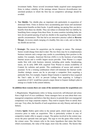 investment banks. Hence several investment banks acquired asset management
firms to reduce volatility of the earnings stream. However diversification into
unrelated products in which the firm has no competitive advantage should be
avoided.
6. Tax Shields: Tax shields play an important role particularly in acquisition of
distressed firms. Firms in distress have accumulating past losses and unclaimed
depreciation benefits on their books. A profit making, tax paying firm can derive
benefits from these tax shields. They can reduce or eliminate their tax liability by
benefiting from a merger from these firms. In some countries including India, tax
laws do not permit passing of such tax shields to the acquiring firm expect under
specific circumstances. This has led to an innovative practice called as Reverse
Merger. A reverse entails merging of a healthy firm into a sick, unit so that the
tax shields are not lost.
7. Strategic: The reason for acquisition can be strategic in nature. The strategic
factors would change from deal to deal. The two firms may be in complementary
business interests and a merger may results in consolidating their position in the
market. For example, American On-Line (AOL) is in the business of providing
Internet access and is world's largest access provider. Time Warner is a major
media firm with wide business interests including print media, broadcasting,
music, etc In early 2000 AOL acquired Time Warner to ensure availability of
Content for websites and portals. This combination of access and content is
assumed. To be a winning combination which will dominate the Internet world.
Another strategic reason can be to pre-empt a competitor from acquiring a
particular firm. For example, Gujarat Abuja Cements is reported to have acquired
the Tate’s stake in ACC to prevent Lafarge from acquiring it. Lafarge’s
acquisition of ACC would have posed a major threat to Gujarat Ambuja's plan to
emerge as a leader in the cement industry.
In addition these reasons there are some of the unstated reasons for acquisitions are:
1..Megalomania: Megalomania refers to being excessively self-obsessed and arises
from a high level of over confidence. Some managers have an aura about their own
managerial competence and believe that they deserve to preside their own managerial
competence over large corporate empires. They tend to acquire firms to satisfy their
own ego. Very often, the benefits of such acquisitions are only illusory and end up in
failures.
2.Hubris Spirit: Hubris spirit refers to the animal spirit, which leads to paying an
excessive price to make an acquisition. This is particularly evident in case of
competitive tender offer to acquire a target. The parties involved in the contest may
revise the price upwards time and again. The urge to win the game often results in
the winner curse. The winners refer to the ironic hypothesis that states that firms
which overestimates, the value of the target, most wins the contest. The factors that
 