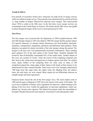Trends in M&As
Four periods of economics history have witnessed very high levels of merger activity,
which are called as merger waves. These periods were characterized by cyclical activities
i.e. large number of mergers followed by relatively fewer mergers. The current period
(since 1992) is called as the fifth wave. In the first three waves merger activity was
concentrated in the United States of America. The fourth and the fifth waves were global
in nature though the impact of the waves is most pronounced in USA.
First Wave:
The first merger wave occurred after the Depression of 1883.It peaked between 1898
and 1902 though it began in 1987 and ended in 1904.The merger had the greatest impact
of 8 specific industries viz, primary metals, bituminous coal, food products, chemicals,
machinery, transportation, equipments, petroleum and fabricated metal products. These
industries accounted for almost two-thirds of the total mergers during this period. The
mergers in the first wave were predominantly horizontal combinations. These resulting
giant captured 75% of the steel market of the United States. Similarly Standard Oil
owned by Jhon D Rockfeller commanded 85% of the market share. Another feature of
this wave was creation of "trusts", where the owners of the competing companies put
their stock in the voting trusts and agreed not to compete against each other. In a typical
trusts, equity holders of the competing firms (in some cases as many as 200
competitors) placed the voting rights of there shares in the hands of their trustees to be
administered for their common benefits. These trusts were to be "benignly administered
"440 large trusts like sugar trusts, the copper trusts, the shipping trusts, the tobacco
trusts, the steel trusts, etc were created. Many experts do not differentiate between an
outright merger and trusts agreements.
Financial factors forced the end of the first merger wave. The stock market crash of
1904 and the panic in Banking of 1907 led to the closure of the many of the banks. The
era of easy availability of finance, basic ingredients for takeovers, ended resulting in the
halting of the first wave. Further the application of anti-trusts legislations, which was
hitherto lax, became more rigorous. The federal Government under the stewardship of
President Theodore Roosevelt (nick named as "trust buster") and subsequently under
 