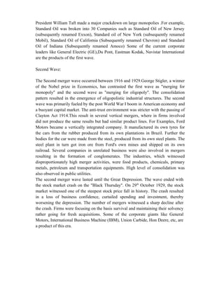 President William Taft made a major crackdown on large monopolies .For example,
Standard Oil was broken into 30 Companies such as Standard Oil of New Jersey
(subsequently renamed Exxon), Standard oil of New York (subsequently renamed
Mobil), Standard Oil of California (Subsequently renamed Chevron) and Standard
Oil of Indiana (Subsequently renamed Amoco) Some of the current corporate
leaders like General Electric (GE),Du Pont, Eastman Kodak, Navistar International
are the products of the first wave.
Second Wave:
The Second merger wave occurred between 1916 and 1929.George Stigler, a winner
of the Nobel prize in Economics, has contrasted the first wave as "merging for
monopoly" and the second wave as "merging for oligopoly". The consolidation
pattern resulted in the emergence of oligopolistic industrial structures. The second
wave was primarily fueled by the post World War I boom in American economy and
a buoyant capital market. The anti-trust environment was stricter with the passing of
Clayton Act 1914.This result in several vertical mergers, where in firms involved
did not produce the same results but had similar product lines. For Examples, Ford
Motors became a vertically integrated company. It manufactured its own tyres for
the cars from the rubber produced from its own plantations in Brazil. Further the
bodies for the car were made from the steel, produced from its own steel plants. The
steel plant in turn got iron ore from Ford's own mines and shipped on its own
railroad. Several companies in unrelated business were also involved in mergers
resulting in the formation of conglomerates. The industries, which witnessed
disproportionately high merger activities, were food products, chemicals, primary
metals, petroleum and transportation equipments. High level of consolidation was
also observed in public utilities.
The second merger wave lasted until the Great Depression. The wave ended with
the stock market crash on the "Black Thursday". On 29th
October 1929, the stock
market witnessed one of the steepest stock price fall in history. The crash resulted
in a loss of business confidence, curtailed spending and investment, thereby
worsening the depression. The number of mergers witnessed a sharp decline after
the crash. Firms were focusing on the basis survival and maintaining their solvency
rather going for fresh acquisitions. Some of the corporate giants like General
Motors, International Business Machine (IBM), Union Carbide, Hon Deere, etc, are
a product of this era.
 