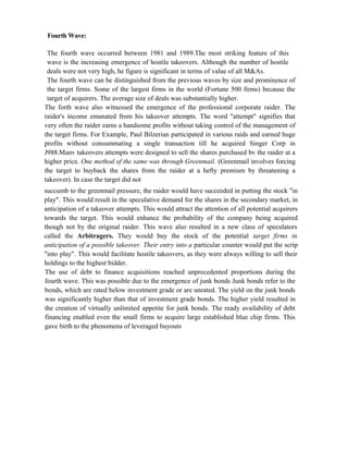 Fourth Wave:
The fourth wave occurred between 1981 and 1989.The most striking feature of this
wave is the increasing emergence of hostile takeovers. Although the number of hostile
deals were not very high, he figure is significant in terms of value of all M&As.
The fourth wave can be distinguished from the previous waves by size and prominence of
the target firms. Some of the largest firms in the world (Fortune 500 firms) because the
target of acquirers. The average size of deals was substantially higher.
The forth wave also witnessed the emergence of the professional corporate raider. The
raider's income emanated from his takeover attempts. The word "attempt" signifies that
very often the raider earns a handsome profits without taking control of the management of
the target firms. For Example, Paul Bilzerian participated in various raids and earned huge
profits without consummating a single transaction till he acquired Singer Corp in
J988.Manv takeovers attempts were designed to sell the shares purchased bv the raider at a
higher price. One method of the same was through Greenmail. (Greenmail involves forcing
the target to buyback the shares from the raider at a hefty premium by threatening a
takeover). In case the target did not
succumb to the greenmail pressure, the raider would have succeeded in putting the stock "in
play". This would result in the speculative demand for the shares in the secondary market, in
anticipation of a takeover attempts. This would attract the attention of all potential acquirers
towards the target. This would enhance the probability of the company being acquired
though not by the original raider. This wave also resulted in a new class of speculators
called the Arbitragers. They would buy the stock of the potential target firms in
anticipation of a possible takeover. Their entry into a particular counter would put the scrip
"into play". This would facilitate hostile takeovers, as they were always willing to sell their
holdings to the highest bidder.
The use of debt to finance acquisitions reached unprecedented proportions during the
fourth wave. This was possible due to the emergence of junk bonds Junk bonds refer to the
bonds, which are rated below investment grade or are unrated. The yield on the junk bonds
was significantly higher than that of investment grade bonds. The higher yield resulted in
the creation of virtually unlimited appetite for junk bonds. The ready availability of debt
financing enabled even the small firms to acquire large established blue chip firms. This
gave birth to the phenomena of leveraged buyouts
 