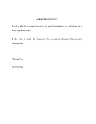 ACKNOWLEDGEMENT
I wish to take this opportunity to express my heart-felt gratitude to Mr. for helping me at
every stage of the project.
I also wish to thank the Director for his encouragement throughout the completion
of this project.
Thanking You,
Sunil Shendage
 